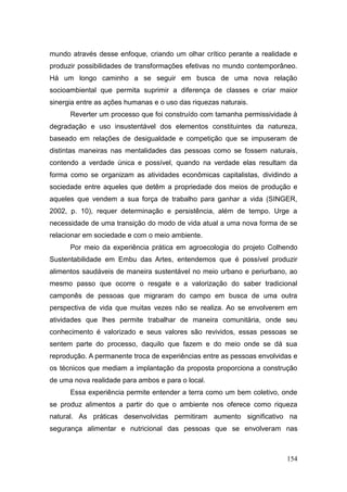 mundo através desse enfoque, criando um olhar crítico perante a realidade e
produzir possibilidades de transformações efetivas no mundo contemporâneo.
Há um longo caminho a se seguir em busca de uma nova relação
socioambiental que permita suprimir a diferença de classes e criar maior
sinergia entre as ações humanas e o uso das riquezas naturais.
      Reverter um processo que foi construído com tamanha permissividade à
degradação e uso insustentável dos elementos constituintes da natureza,
baseado em relações de desigualdade e competição que se impuseram de
distintas maneiras nas mentalidades das pessoas como se fossem naturais,
contendo a verdade única e possível, quando na verdade elas resultam da
forma como se organizam as atividades econômicas capitalistas, dividindo a
sociedade entre aqueles que detêm a propriedade dos meios de produção e
aqueles que vendem a sua força de trabalho para ganhar a vida (SINGER,
2002, p. 10), requer determinação e persistência, além de tempo. Urge a
necessidade de uma transição do modo de vida atual a uma nova forma de se
relacionar em sociedade e com o meio ambiente.
      Por meio da experiência prática em agroecologia do projeto Colhendo
Sustentabilidade em Embu das Artes, entendemos que é possível produzir
alimentos saudáveis de maneira sustentável no meio urbano e periurbano, ao
mesmo passo que ocorre o resgate e a valorização do saber tradicional
camponês de pessoas que migraram do campo em busca de uma outra
perspectiva de vida que muitas vezes não se realiza. Ao se envolverem em
atividades que lhes permite trabalhar de maneira comunitária, onde seu
conhecimento é valorizado e seus valores são revividos, essas pessoas se
sentem parte do processo, daquilo que fazem e do meio onde se dá sua
reprodução. A permanente troca de experiências entre as pessoas envolvidas e
os técnicos que mediam a implantação da proposta proporciona a construção
de uma nova realidade para ambos e para o local.
      Essa experiência permite entender a terra como um bem coletivo, onde
se produz alimentos a partir do que o ambiente nos oferece como riqueza
natural. As práticas desenvolvidas permitiram aumento significativo na
segurança alimentar e nutricional das pessoas que se envolveram nas



                                                                        154
 