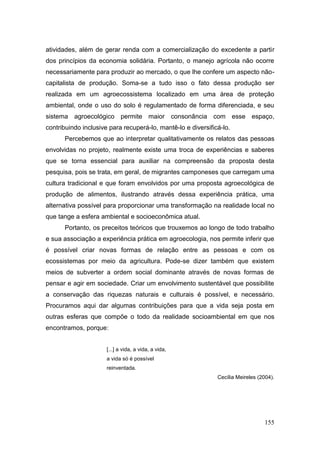 atividades, além de gerar renda com a comercialização do excedente a partir
dos princípios da economia solidária. Portanto, o manejo agrícola não ocorre
necessariamente para produzir ao mercado, o que lhe confere um aspecto não-
capitalista de produção. Soma-se a tudo isso o fato dessa produção ser
realizada em um agroecossistema localizado em uma área de proteção
ambiental, onde o uso do solo é regulamentado de forma diferenciada, e seu
sistema agroecológico permite maior consonância com esse espaço,
contribuindo inclusive para recuperá-lo, mantê-lo e diversificá-lo.
      Percebemos que ao interpretar qualitativamente os relatos das pessoas
envolvidas no projeto, realmente existe uma troca de experiências e saberes
que se torna essencial para auxiliar na compreensão da proposta desta
pesquisa, pois se trata, em geral, de migrantes camponeses que carregam uma
cultura tradicional e que foram envolvidos por uma proposta agroecológica de
produção de alimentos, ilustrando através dessa experiência prática, uma
alternativa possível para proporcionar uma transformação na realidade local no
que tange a esfera ambiental e socioeconômica atual.
      Portanto, os preceitos teóricos que trouxemos ao longo de todo trabalho
e sua associação a experiência prática em agroecologia, nos permite inferir que
é possível criar novas formas de relação entre as pessoas e com os
ecossistemas por meio da agricultura. Pode-se dizer também que existem
meios de subverter a ordem social dominante através de novas formas de
pensar e agir em sociedade. Criar um envolvimento sustentável que possibilite
a conservação das riquezas naturais e culturais é possível, e necessário.
Procuramos aqui dar algumas contribuições para que a vida seja posta em
outras esferas que compõe o todo da realidade socioambiental em que nos
encontramos, porque:


                      [...] a vida, a vida, a vida,
                      a vida só é possível
                      reinventada.
                                                              Cecília Meireles (2004).




                                                                                 155
 