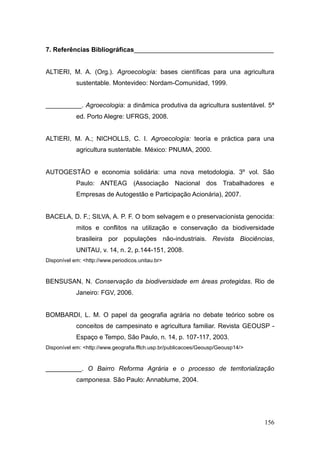 7. Referências Bibliográficas_______________________________________


ALTIERI, M. A. (Org.). Agroecología: bases científicas para una agricultura
            sustentable. Montevideo: Nordam-Comunidad, 1999.


__________. Agroecologia: a dinâmica produtiva da agricultura sustentável. 5ª
            ed. Porto Alegre: UFRGS, 2008.


ALTIERI, M. A.; NICHOLLS, C. I. Agroecología: teoría e práctica para una
            agricultura sustentable. México: PNUMA, 2000.


AUTOGESTÃO e economia solidária: uma nova metodologia. 3º vol. São
            Paulo: ANTEAG (Associação Nacional dos Trabalhadores e
            Empresas de Autogestão e Participação Acionária), 2007.


BACELA, D. F.; SILVA, A. P. F. O bom selvagem e o preservacionista genocida:
            mitos e conflitos na utilização e conservação da biodiversidade
            brasileira por populações não-industriais. Revista Biociências,
            UNITAU, v. 14, n. 2, p.144-151, 2008.
Disponível em: <http://www.periodicos.unitau.br>


BENSUSAN, N. Conservação da biodiversidade em áreas protegidas. Rio de
            Janeiro: FGV, 2006.


BOMBARDI, L. M. O papel da geografia agrária no debate teórico sobre os
            conceitos de campesinato e agricultura familiar. Revista GEOUSP -
            Espaço e Tempo, São Paulo, n. 14, p. 107-117, 2003.
Disponível em: <http://www.geografia.fflch.usp.br/publicacoes/Geousp/Geousp14/>


__________. O Bairro Reforma Agrária e o processo de territorialização
            camponesa. São Paulo: Annablume, 2004.




                                                                                  156
 