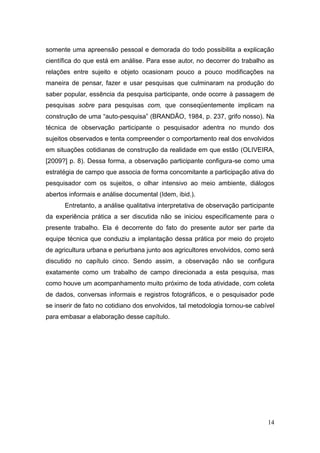 somente uma apreensão pessoal e demorada do todo possibilita a explicação
científica do que está em análise. Para esse autor, no decorrer do trabalho as
relações entre sujeito e objeto ocasionam pouco a pouco modificações na
maneira de pensar, fazer e usar pesquisas que culminaram na produção do
saber popular, essência da pesquisa participante, onde ocorre à passagem de
pesquisas sobre para pesquisas com, que conseqüentemente implicam na
construção de uma ―auto-pesquisa‖ (BRANDÃO, 1984, p. 237, grifo nosso). Na
técnica de observação participante o pesquisador adentra no mundo dos
sujeitos observados e tenta compreender o comportamento real dos envolvidos
em situações cotidianas de construção da realidade em que estão (OLIVEIRA,
[2009?] p. 8). Dessa forma, a observação participante configura-se como uma
estratégia de campo que associa de forma concomitante a participação ativa do
pesquisador com os sujeitos, o olhar intensivo ao meio ambiente, diálogos
abertos informais e análise documental (Idem, ibid.).
      Entretanto, a análise qualitativa interpretativa de observação participante
da experiência prática a ser discutida não se iniciou especificamente para o
presente trabalho. Ela é decorrente do fato do presente autor ser parte da
equipe técnica que conduziu a implantação dessa prática por meio do projeto
de agricultura urbana e periurbana junto aos agricultores envolvidos, como será
discutido no capítulo cinco. Sendo assim, a observação não se configura
exatamente como um trabalho de campo direcionada a esta pesquisa, mas
como houve um acompanhamento muito próximo de toda atividade, com coleta
de dados, conversas informais e registros fotográficos, e o pesquisador pode
se inserir de fato no cotidiano dos envolvidos, tal metodologia tornou-se cabível
para embasar a elaboração desse capítulo.




                                                                              14
 