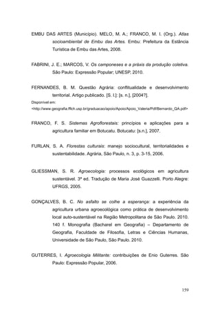 EMBU DAS ARTES (Município). MELO, M. A.; FRANCO, M. I. (Org.). Atlas
            socioambiental de Embu das Artes. Embu: Prefeitura da Estância
            Turística de Embu das Artes, 2008.


FABRINI, J. E.; MARCOS, V. Os camponeses e a práxis da produção coletiva.
            São Paulo: Expressão Popular; UNESP, 2010.


FERNANDES, B. M. Questão Agrária: conflitualidade e desenvolvimento
            territorial. Artigo publicado. [S. l.]: [s. n.], [2004?].
Disponível em:
<http://www.geografia.fflch.usp.br/graduacao/apoio/Apoio/Apoio_Valeria/Pdf/Bernardo_QA.pdf>


FRANCO, F. S. Sistemas Agroflorestais: princípios e aplicações para a
            agricultura familiar em Botucatu. Botucatu: [s.n.], 2007.


FURLAN, S. A. Florestas culturais: manejo sociocultural, territorialidades e
            sustentabilidade. Agrária, São Paulo, n. 3, p. 3-15, 2006.


GLIESSMAN, S. R. Agroecologia: processos ecológicos em agricultura
            sustentável. 3ª ed. Tradução de Maria José Guazzelli. Porto Alegre:
            UFRGS, 2005.


GONÇALVES, B. C. No asfalto se colhe a esperança: a experiência da
            agricultura urbana agroecológica como prática de desenvolvimento
            local auto-sustentável na Região Metropolitana de São Paulo. 2010.
            140 f. Monografia (Bacharel em Geografia) – Departamento de
            Geografia, Faculdade de Filosofia, Letras e Ciências Humanas,
            Universidade de São Paulo, São Paulo. 2010.


GUTERRES, I. Agroecologia Militante: contribuições de Enio Guterres. São
            Paulo: Expressão Popular, 2006.




                                                                                       159
 