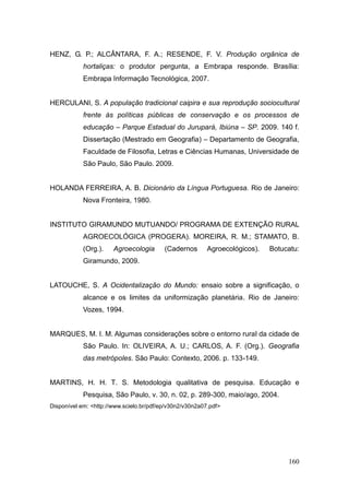 HENZ, G. P.; ALCÂNTARA, F. A.; RESENDE, F. V. Produção orgânica de
            hortaliças: o produtor pergunta, a Embrapa responde. Brasília:
            Embrapa Informação Tecnológica, 2007.


HERCULANI, S. A população tradicional caipira e sua reprodução sociocultural
            frente às políticas públicas de conservação e os processos de
            educação – Parque Estadual do Jurupará, Ibiúna – SP. 2009. 140 f.
            Dissertação (Mestrado em Geografia) – Departamento de Geografia,
            Faculdade de Filosofia, Letras e Ciências Humanas, Universidade de
            São Paulo, São Paulo. 2009.


HOLANDA FERREIRA, A. B. Dicionário da Língua Portuguesa. Rio de Janeiro:
            Nova Fronteira, 1980.


INSTITUTO GIRAMUNDO MUTUANDO/ PROGRAMA DE EXTENÇÃO RURAL
            AGROECOLÓGICA (PROGERA). MOREIRA, R. M.; STAMATO, B.
            (Org.).    Agroecologia       (Cadernos       Agroecológicos).   Botucatu:
            Giramundo, 2009.


LATOUCHE, S. A Ocidentalização do Mundo: ensaio sobre a significação, o
            alcance e os limites da uniformização planetária. Rio de Janeiro:
            Vozes, 1994.


MARQUES, M. I. M. Algumas considerações sobre o entorno rural da cidade de
            São Paulo. In: OLIVEIRA, A. U.; CARLOS, A. F. (Org.). Geografia
            das metrópoles. São Paulo: Contexto, 2006. p. 133-149.


MARTINS, H. H. T. S. Metodologia qualitativa de pesquisa. Educação e
            Pesquisa, São Paulo, v. 30, n. 02, p. 289-300, maio/ago, 2004.
Disponível em: <http://www.scielo.br/pdf/ep/v30n2/v30n2a07.pdf>




                                                                                  160
 