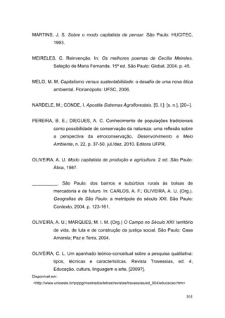 MARTINS, J. S. Sobre o modo capitalista de pensar. São Paulo: HUCITEC,
           1993.


MEIRELES, C. Reinvenção. In: Os melhores poemas de Cecília Meireles.
           Seleção de Maria Fernanda. 15ª ed. São Paulo: Global, 2004. p. 45.


MELO, M. M. Capitalismo versus sustentabilidade: o desafio de uma nova ética
           ambiental. Florianópolis: UFSC, 2006.


NARDELE, M.; CONDE, I. Apostila Sistemas Agroflorestais. [S. l.]: [s. n.], [20--].


PEREIRA, B. E.; DIEGUES, A. C. Conhecimento de populações tradicionais
           como possibilidade de conservação da natureza: uma reflexão sobre
           a perspectiva da etnoconservação. Desenvolvimento e Meio
           Ambiente, n. 22, p. 37-50, jul./dez. 2010. Editora UFPR.


OLIVEIRA, A. U. Modo capitalista de produção e agricultura. 2 ed. São Paulo:
           Ática, 1987.


__________. São Paulo: dos bairros e subúrbios rurais às bolsas de
           mercadoria e de futuro. In: CARLOS, A. F.; OLIVEIRA, A. U. (Org.).
           Geografias de São Paulo: a metrópole do século XXI. São Paulo:
           Contexto, 2004. p. 123-161.


OLIVEIRA, A. U.; MARQUES, M. I. M. (Org.) O Campo no Século XXI: território
           de vida, de luta e de construção da justiça social. São Paulo: Casa
           Amarela; Paz e Terra, 2004.


OLIVEIRA, C. L. Um apanhado teórico-conceitual sobre a pesquisa qualitativa:
           tipos, técnicas e características. Revista Travessias, ed. 4,
           Educação, cultura, linguagem e arte, [2009?].
Disponível em:
<http://www.unioeste.br/prppg/mestrados/letras/revistas/travessias/ed_004/educacao.htm>


                                                                                          161
 