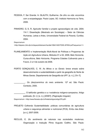 PESSOA, F. Ser Grande. In: BLAUTH, Guilherme. De olho na vida: encontros
             com a ecopedagogia. Paulo Lopes, SC: Instituto Harmonia na Terra,
             2008.


PINHEIRO, G. S. R. Agricultor familiar e projeto agroecológico de vida. 2004.
             114 f. Dissertação (Mestrado em Sociologia) – Setor de Ciências
             Humanas, Letras e Artes, Universidade Federal do Paraná, Curitiba.
             2004.
Disponível em:
<http://dspace.c3sl.ufpr.br/dspace/bitstream/handle/1884/1400/TESE-AFRAV.pdf?sequence=1>



PLANEJAMENTO e Implementação Multi-Atoral de Políticas e Programas de
             Ação em Agricultura Urbana, Módulos 01 e 02, 2006, Belo Horizonte.
             Curso-oficina, Belo Horizonte, Programa Cidades Cultivando para o
             Futuro, 2 a 4 de outubro de 2006.


PORTO GONÇALVES, C. W. As Minas e os Gerais: breve ensaio sobre
             desenvolvimento e sustentabilidade a partir da geografia do Norte de
             Minas Gerais. Departamento de Geografia da UFF: [s. n.], [19--?].


__________. Os (des)caminhos do meio ambiente. 12ª ed. São Paulo:
             Contexto, 2005.


__________. O latifúndio genético e a r-existência indígeno-campesina. Artigo
             publicado. [S. l.]: [s. n.], [2008?]. (Paginação irregular)
Disponível em: <http://www.floresta.ufpr.br/firelab/artigos/artigo376.pdf>



PROJETO Colhendo Sustentabilidade: práticas comunitárias de agricultura
             urbana e segurança alimentar e nutricional (PCS). Embu das Artes:
             [s.n.], 2007-2009.


RECLUS, E. Do sentimento da natureza nas sociedades modernas.
             Organização e tradução Plínio Augusto Coêlho. São Paulo:


                                                                                    162
 