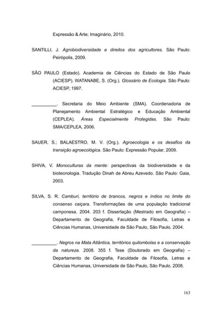 Expressão & Arte; Imaginário, 2010.


SANTILLI, J. Agrobiodiversidade e direitos dos agricultores. São Paulo:
          Peirópolis, 2009.


SÃO PAULO (Estado). Academia de Ciências do Estado de São Paulo
          (ACIESP). WATANABE, S. (Org.). Glossário de Ecologia. São Paulo:
          ACIESP, 1997.


__________. Secretaria do Meio Ambiente (SMA). Coordenadoria de
          Planejamento    Ambiental   Estratégico    e   Educação   Ambiental
          (CEPLEA).      Áreas   Especialmente      Protegidas.   São    Paulo:
          SMA/CEPLEA, 2006.


SAUER, S.; BALAESTRO, M. V. (Org.). Agroecologia e os desafios da
          transição agroecológica. São Paulo: Expressão Popular, 2009.


SHIVA, V. Monoculturas da mente: perspectivas da biodiversidade e da
          biotecnologia. Tradução Dinah de Abreu Azevedo. São Paulo: Gaia,
          2003.


SILVA, S. R. Camburi, território de brancos, negros e índios no limite do
          consenso caiçara. Transformações de uma população tradicional
          camponesa. 2004. 203 f. Dissertação (Mestrado em Geografia) –
          Departamento de Geografia, Faculdade de Filosofia, Letras e
          Ciências Humanas, Universidade de São Paulo, São Paulo. 2004.


__________. Negros na Mata Atlântica, territórios quilombolas e a conservação
          da natureza. 2008. 355 f. Tese (Doutorado em Geografia) –
          Departamento de Geografia, Faculdade de Filosofia, Letras e
          Ciências Humanas, Universidade de São Paulo, São Paulo. 2008.




                                                                           163
 