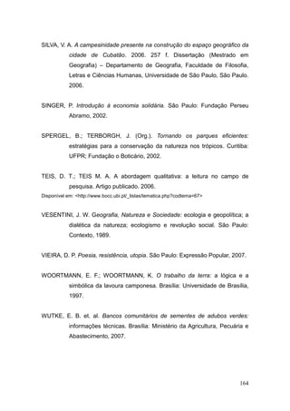 SILVA, V. A. A campesinidade presente na construção do espaço geográfico da
            cidade de Cubatão. 2006. 257 f. Dissertação (Mestrado em
            Geografia) – Departamento de Geografia, Faculdade de Filosofia,
            Letras e Ciências Humanas, Universidade de São Paulo, São Paulo.
            2006.


SINGER, P. Introdução à economia solidária. São Paulo: Fundação Perseu
            Abramo, 2002.


SPERGEL, B.; TERBORGH, J. (Org.). Tornando os parques eficientes:
            estratégias para a conservação da natureza nos trópicos. Curitiba:
            UFPR; Fundação o Boticário, 2002.


TEIS, D. T.; TEIS M. A. A abordagem qualitativa: a leitura no campo de
            pesquisa. Artigo publicado. 2006.
Disponível em: <http://www.bocc.ubi.pt/_listas/tematica.php?codtema=67>


VESENTINI, J. W. Geografia, Natureza e Sociedade: ecologia e geopolítica; a
            dialética da natureza; ecologismo e revolução social. São Paulo:
            Contexto, 1989.


VIEIRA, D. P. Poesia, resistência, utopia. São Paulo: Expressão Popular, 2007.


WOORTMANN, E. F.; WOORTMANN, K. O trabalho da terra: a lógica e a
            simbólica da lavoura camponesa. Brasília: Universidade de Brasília,
            1997.


WUTKE, E. B. et. al. Bancos comunitários de sementes de adubos verdes:
            informações técnicas. Brasília: Ministério da Agricultura, Pecuária e
            Abastecimento, 2007.




                                                                             164
 