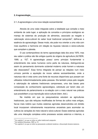 2. A agroecologia________________________________________________


2.1. A agroecologia e uma nova relação socioambiental


        Através de uma visão integrada sobre a totalidade que compõe o meio
ambiente de cada lugar, a aplicação de conceitos e princípios ecológicos ao
manejo de sistemas de produção de alimentos, associado ao resgate e
valorização sócio-cultural do saber local tradicional camponês2, define-se a
essência da agroecologia. Desse modo, ela pode nos orientar a uma vida com
mais equilíbrio e harmonia em relação às riquezas naturais e sócio-culturais
que compõem o planeta.
        O uso contemporâneo do termo agroecologia data dos anos 1970, mas
seu saber e prática são tão antigos quanto às origens da agricultura (ALTIERI,
1999, p. 15)3. A agroecologia possui como princípio fundamental o
entendimento dos seres humanos como parte da natureza, distinguindo-se
assim do pensamento dominante ocidental moderno onde homem e natureza
são dissociados4. Essa forma integrada de pensar as relações num meio
unívoco permite a aquisição de novos valores socioambientais, onde a
natureza não é vista como uma fonte de recursos disponíveis que possam ser
utilizados indiscriminadamente pelas pessoas. Ela também preza pelo resgate
e valorização de saberes tradicionais camponeses, uma das bases para
composição do conhecimento agroecológico, sobretudo por terem eles um
entendimento de pertencimento e co-relação com o meio natural nas práticas
que possibilitam a sua reprodução sócio-cultural (Idem, ibid.).
        Na medida em que os pesquisadores estudam as agriculturas
tradicionais, que são relíquias modificadas de formas de cultivo mais antigas,
faz-se mais notório que muitos sistemas agrícolas desenvolvidos em âmbito
local incorporam rotineiramente mecanismos ancestrais para acomodar os
cultivos às variações do meio natural e sócio-cultural. Esses sistemas agrícolas
são uma interação complexa entre processos sociais externos e internos, e

2
  Ver capítulo 3, no que se refere ao saber tradicional camponês.
3
  Ver também Gliessman, 2005, p. 55.
4
  Ver capítulo 4, no que se refere ao pensamento ocidental moderno e dissociação homem-natureza.


                                                                                                   15
 