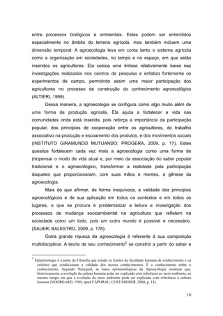 entre processos biológicos e ambientais. Estes podem ser entendidos
espacialmente no âmbito do terreno agrícola, mas também incluem uma
dimensão temporal. A agroecologia leva em conta tanto o sistema agrícola
como a organização em sociedades, no tempo e no espaço, em que estão
inseridos os agricultores. Ela coloca uma ênfase relativamente baixa nas
investigações realizadas nos centros de pesquisa e enfatiza fortemente os
experimentos de campo, permitindo assim uma maior participação dos
agricultores no processo de construção do conhecimento agroecológico
(ALTIERI, 1999).
          Dessa maneira, a agroecologia se configura como algo muito além de
uma forma de produção agrícola. Ela ajuda a fortalecer a vida nas
comunidades onde está inserida, pois reforça a importância da participação
popular, dos princípios de cooperação entre os agricultores, do trabalho
associativo na produção e escoamento dos produtos, e dos movimentos sociais
(INSTITUTO GIRAMUNDO MUTUANDO; PROGERA, 2009, p. 17). Estes
quesitos fortalecem cada vez mais a agroecologia como uma forma de
(re)pensar o modo de vida atual e, por meio da associação do saber popular
tradicional e o agroecológico, transformar a realidade pela participação
daqueles que proporcionaram, com suas mãos e mentes, a gênese da
agroecologia.
          Mais do que afirmar, de forma inequívoca, a validade dos princípios
agroecológicos e de sua aplicação em todos os contextos e em todos os
lugares, o que se procura é problematizar a leitura e investigação dos
processos de mudança socioambiental na agricultura que refletem na
sociedade como um todo, pois um outro mundo é possível e necessário.
(SAUER; BALESTRO, 2009, p. 178).
          Outra grande riqueza da agroecologia é referente à sua composição
multidisciplinar. A teoria de seu conhecimento5 se constrói a partir do saber e


5
    Epistemologia é a parte da Filosofia que estuda os limites da faculdade humana de conhecimento e os
     critérios que condicionam a validade dos nossos conhecimentos. É o conhecimento sobre o
     conhecimento. Segundo Noorgard, as bases epistemológicas da Agroecologia mostram que,
     historicamente, a evolução da cultura humana pode ser explicada com referência ao meio ambiente, ao
     mesmo tempo em que a evolução do meio ambiente pode ser explicada com referência à cultura
     humana (NOORGARD, 1989, apud CAPORAL; COSTABEBER, 2004, p. 14).


                                                                                                     16
 