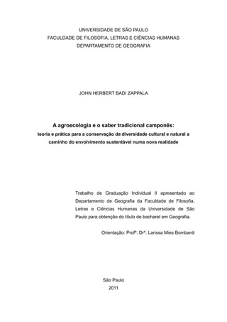 UNIVERSIDADE DE SÃO PAULO
    FACULDADE DE FILOSOFIA, LETRAS E CIÊNCIAS HUMANAS
                  DEPARTAMENTO DE GEOGRAFIA




                   JOHN HERBERT BADI ZAPPALA




       A agroecologia e o saber tradicional camponês:
teoria e prática para a conservação da diversidade cultural e natural a
     caminho do envolvimento sustentável numa nova realidade




                 Trabalho de Graduação Individual II apresentado ao
                 Departamento de Geografia da Faculdade de Filosofia,
                 Letras e Ciências Humanas da Universidade de São
                 Paulo para obtenção do título de bacharel em Geografia.


                             Orientação: Profª. Drª. Larissa Mies Bombardi




                              São Paulo
                                 2011
 