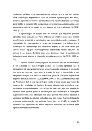qual essas variáveis podem ser controladas mais de perto e com isso realizar
uma comparação experimental com um sistema agroecológico. Há ainda,
sistemas agrícolas normativos construídos como modelos teóricos específicos
para facilitar a compreensão comparativa entre sistemas agroecológicos e um
ecossistema natural complexo ou um sistema agrícola tradicional (ALTIERI,
1999, p. 19).
       A agroecologia se adapta bem as técnicas que requerem práticas
agrícolas mais sensíveis ao meio ambiente ao mesmo passo que concilia
envolvimento ambiental e participativo nas comunidades onde é aplicada. A
diversidade de preocupações e corpos de pensamento que influenciam a
construção da agroecologia são realmente amplos. É por esta razão que
vemos muitas equipes multidisciplinares trabalhando nestes assuntos no
campo e na cidade. Embora seja uma disciplina nova, a agroecologia
indubitavelmente alargou a discussão agrícola no mundo (ALTIERI, 1999, p.
30).
       O sistema atual de produção global de alimentos está se encaminhando
a um processo de autodestruição porque as técnicas aplicadas que o
conduziram até aqui proporcionaram uma degradação excessiva e crescente
dos recursos naturais, como com a erosão do solo, o desperdício e uso
exagerado da água, e a perda da diversidade genética, dos quais a agricultura
depende para sua produção (GLIESSMAN, 2005, p. 33). Atualmente em países
da América do Sul, o solo é perdido por erosão a taxas anuais que variam de
cinco a dez toneladas por hectare. A água utilizada pela agricultura hoje,
representa aproximadamente dois terços de todo seu uso pela população
mundial, onde grande parte é desperdiçada pela evaporação e drenagem
superficial devido a não absorção dela pelas plantas. Nas últimas décadas a
variedade genética das plantas cultivadas caiu, pois muitas foram extintas pela
crescente uniformização das culturas (Idem, ibid., p. 41-47). A tabela 01
apresenta um apanhado de efeitos negativos causados no ambiente pela
agricultura moderna dominante.




                                                                            18
 