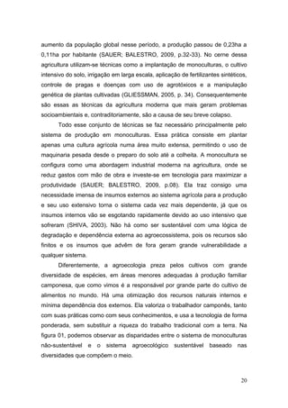 aumento da população global nesse período, a produção passou de 0,23ha a
0,11ha por habitante (SAUER; BALESTRO, 2009, p.32-33). No cerne dessa
agricultura utilizam-se técnicas como a implantação de monoculturas, o cultivo
intensivo do solo, irrigação em larga escala, aplicação de fertilizantes sintéticos,
controle de pragas e doenças com uso de agrotóxicos e a manipulação
genética de plantas cultivadas (GLIESSMAN, 2005, p. 34). Consequentemente
são essas as técnicas da agricultura moderna que mais geram problemas
socioambientais e, contraditoriamente, são a causa de seu breve colapso.
      Todo esse conjunto de técnicas se faz necessário principalmente pelo
sistema de produção em monoculturas. Essa prática consiste em plantar
apenas uma cultura agrícola numa área muito extensa, permitindo o uso de
maquinaria pesada desde o preparo do solo até a colheita. A monocultura se
configura como uma abordagem industrial moderna na agricultura, onde se
reduz gastos com mão de obra e investe-se em tecnologia para maximizar a
produtividade (SAUER; BALESTRO, 2009, p.08). Ela traz consigo uma
necessidade imensa de insumos externos ao sistema agrícola para a produção
e seu uso extensivo torna o sistema cada vez mais dependente, já que os
insumos internos vão se esgotando rapidamente devido ao uso intensivo que
sofreram (SHIVA, 2003). Não há como ser sustentável com uma lógica de
degradação e dependência externa ao agroecossistema, pois os recursos são
finitos e os insumos que advêm de fora geram grande vulnerabilidade a
qualquer sistema.
      Diferentemente, a agroecologia preza pelos cultivos com grande
diversidade de espécies, em áreas menores adequadas à produção familiar
camponesa, que como vimos é a responsável por grande parte do cultivo de
alimentos no mundo. Há uma otimização dos recursos naturais internos e
mínima dependência dos externos. Ela valoriza o trabalhador camponês, tanto
com suas práticas como com seus conhecimentos, e usa a tecnologia de forma
ponderada, sem substituir a riqueza do trabalho tradicional com a terra. Na
figura 01, podemos observar as disparidades entre o sistema de monoculturas
não-sustentável     e   o   sistema   agroecológico   sustentável   baseado     nas
diversidades que compõem o meio.



                                                                                 20
 