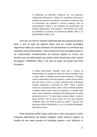A substituição da agricultura tradicional por uma agricultura
                    modernizada representava a abertura de importantes canais para a
                    expansão dos negócios das grandes corporações econômicas, tanto
                    no fornecimento das máquinas e insumos modernos como na
                    comercialização mundial e nas indústrias de transformação dos
                    produtos agropecuários, sem esquecer o financiamento aos países
                    que aderissem ao processo de modernização (BRUM, 1988, p. 45,
                    apud PINHEIRO, 2004, p. 06).



      Com isso, por trás da ―máscara‖ elaborada pela dita proposta de sanar a
fome, o que se fazia era elaborar bases para um modelo tecnológico
hegemônico detido por essas empresas em favorecimento da econômica dos
chamados países desenvolvidos. ―Este conjunto de novas tecnologias passou a
ser implementado simultaneamente em diversas regiões do mundo com
tamanho grau de padronização que acabou sendo denominado como ―pacote
tecnológico‖‖ (PINHEIRO, 2004, p. 06, grifo do autor). De acordo com Porto
Gonçalves:


                    A própria denominação revolução verde para o conjunto de
                    transformações nas ―relações de poder por meio da tecnolgia‖ indica
                    o caráter político e ideológico que ali estava implicado. A revolução
                    verde se desenvolveu procurando deslocar o sentido social e político
                    das lutas contra a fome e a miséria, sobretudo após a Revolução
                                                                    [...]
                    Chinesa, Camponesa e Comunista, de 1949 . Afinal, a grande
                    marcha de camponeses lutando contra a fome brandindo bandeiras
                    vermelhas deixara fortes marcas no imaginário. A revolução verde
                    tentou, assim, despolitizar o debate da fome atribuindo-lhe um caráter
                                         [...]
                    estritamente técnico . O verde dessa revolução reflete o medo do
                    perigo vermelho, com se dizia à época. Há com essa expressão
                                                                            [...]
                    ―revolução verde‖ uma ―técnica‖ própria da política , aqui por meio
                    da retórica (PORTO GONÇALVES, p. 212, in: OLIVEIRA; MARQUES,
                    2004, grifo do autor).


      Porto Gonçalves (2004) coloca ainda que o meio rural passou a sofrer
mudanças significativas nas esferas ecológica, social, cultural e política, na
medida em que esses pacotes de tecnologia passam a ser adotados no


                                                                                       22
 