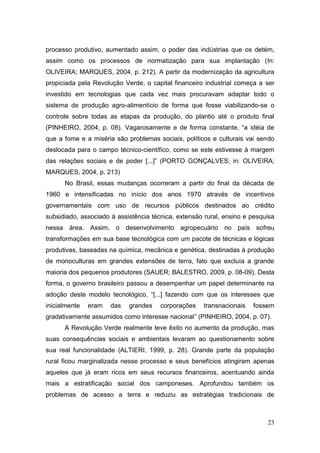 processo produtivo, aumentado assim, o poder das indústrias que os detém,
assim como os processos de normatização para sua implantação (In:
OLIVEIRA; MARQUES, 2004, p. 212). A partir da modernização da agricultura
propiciada pela Revolução Verde, o capital financeiro industrial começa a ser
investido em tecnologias que cada vez mais procuravam adaptar todo o
sistema de produção agro-alimentício de forma que fosse viabilizando-se o
controle sobre todas as etapas da produção, do plantio até o produto final
(PINHEIRO, 2004, p. 08). Vagarosamente e de forma constante, ―a idéia de
que a fome e a miséria são problemas sociais, políticos e culturais vai sendo
deslocada para o campo técnico-científico, como se este estivesse à margem
das relações sociais e de poder [...]‖ (PORTO GONÇALVES; in: OLIVEIRA;
MARQUES, 2004, p. 213)
      No Brasil, essas mudanças ocorreram a partir do final da década de
1960 e intensificadas no início dos anos 1970 através de incentivos
governamentais com uso de recursos públicos destinados ao crédito
subsidiado, associado à assistência técnica, extensão rural, ensino e pesquisa
nessa área. Assim, o desenvolvimento agropecuário no país sofreu
transformações em sua base tecnológica com um pacote de técnicas e lógicas
produtivas, baseadas na química, mecânica e genética, destinadas à produção
de monoculturas em grandes extensões de terra, fato que excluía a grande
maioria dos pequenos produtores (SAUER; BALESTRO, 2009, p. 08-09). Desta
forma, o governo brasileiro passou a desempenhar um papel determinante na
adoção deste modelo tecnológico, ―[...] fazendo com que os interesses que
inicialmente   eram   das   grandes    corporações   transnacionais   fossem
gradativamente assumidos como interesse nacional‖ (PINHEIRO, 2004, p. 07).
      A Revolução Verde realmente teve êxito no aumento da produção, mas
suas consequências sociais e ambientais levaram ao questionamento sobre
sua real funcionalidade (ALTIERI, 1999, p. 28). Grande parte da população
rural ficou marginalizada nesse processo e seus benefícios atingiram apenas
aqueles que já eram ricos em seus recursos financeiros, acentuando ainda
mais a estratificação social dos camponeses. Aprofundou também os
problemas de acesso a terra e reduziu as estratégias tradicionais de



                                                                           23
 