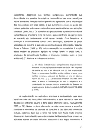 subsistência   disponíveis    nas    famílias     camponesas,         aumentando         sua
dependência aos pacotes tecnológicos desenvolvidos por esse paradigma.
Houve ainda uma redução da base genética na agricultura com a implantação
das monoculturas em larga escala, o que aumentou os riscos de perda dos
cultivos, pois eles se tornaram mais vulneráveis a enfermidades e as variações
climáticas (Idem, ibid.). Os aumentos na produtividade e produção não foram
suficientes para erradicar a fome no mundo, que ao contrário, se agravou junto
ao aumento da desigualdade social nesse período. Com frequência, a
produção é essencialmente voltada para exportação, sobretudo de grãos
utilizados pela indústria e que não são destinados para alimentação. Segundo
Sauer e Balestro (2009, p. 10), outras conseqüências associadas à adoção
desse modelo de produção agrícola no campo foram ―o êxodo rural, a
ampliação da concentração fundiária e profundos impactos sobre o meio
ambiente [...]‖. Ainda de acordo com os autores:


                     [...] Em relação ao êxodo rural, o campo brasileiro abrigava mais ou
                     menos de 70% da população nas décadas de 1950 e 1960 chegando,
                     na década de 1990, a ter menos de 30% do total da população.
                     Ainda, a concentração fundiária ampliou antigos e gerou novos
                     conflitos no campo, agravando as disputas por terra em algumas
                     regiões [do país] [...]. [...] Os resultados ambientais são, entre outros
                     danos, a erosão e contaminação do solo, o desperdício e a
                     contaminação dos recursos hídricos, a destruição das florestas e o
                     empobrecimento da biodiversidade [...] (SAUER; BALESTRO, 2009,
                     p. 10-11).


      A modernização da agricultura acentuou a desigualdade, pois seus
benefícios não são distribuídos uniformemente, e seus resultados reais são
devastação ambiental severa e dano social altamente grave. (GLIESSMAN,
2005, p. 50). Nesse contexto alarmante, se não conservarmos a superfície
cultivável e mudarmos os padrões de consumo e uso dela para benefícios
mútuos, podemos dizer que a fome nos ronda num futuro muito próximo.
Atualmente, é reconhecido que as tecnologias da Revolução Verde podem ser
aplicadas apenas em áreas limitadas, adequadas à sua lógica reprodutiva. A


                                                                                           24
 