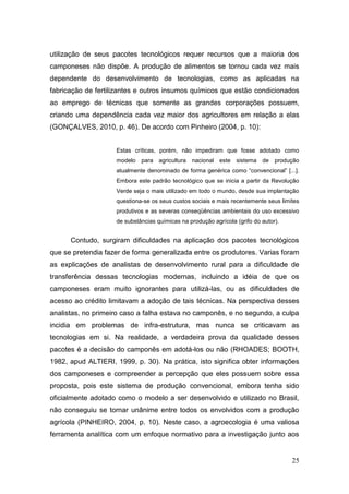 utilização de seus pacotes tecnológicos requer recursos que a maioria dos
camponeses não dispõe. A produção de alimentos se tornou cada vez mais
dependente do desenvolvimento de tecnologias, como as aplicadas na
fabricação de fertilizantes e outros insumos químicos que estão condicionados
ao emprego de técnicas que somente as grandes corporações possuem,
criando uma dependência cada vez maior dos agricultores em relação a elas
(GONÇALVES, 2010, p. 46). De acordo com Pinheiro (2004, p. 10):


                    Estas críticas, porém, não impediram que fosse adotado como
                    modelo para agricultura nacional este sistema de produção
                    atualmente denominado de forma genérica como ―convencional‖ [...].
                    Embora este padrão tecnológico que se inicia a partir da Revolução
                    Verde seja o mais utilizado em todo o mundo, desde sua implantação
                    questiona-se os seus custos sociais e mais recentemente seus limites
                    produtivos e as severas conseqüências ambientais do uso excessivo
                    de substâncias químicas na produção agrícola (grifo do autor).


      Contudo, surgiram dificuldades na aplicação dos pacotes tecnológicos
que se pretendia fazer de forma generalizada entre os produtores. Varias foram
as explicações de analistas de desenvolvimento rural para a dificuldade de
transferência dessas tecnologias modernas, incluindo a idéia de que os
camponeses eram muito ignorantes para utilizá-las, ou as dificuldades de
acesso ao crédito limitavam a adoção de tais técnicas. Na perspectiva desses
analistas, no primeiro caso a falha estava no camponês, e no segundo, a culpa
incidia em problemas de infra-estrutura, mas nunca se criticavam as
tecnologias em si. Na realidade, a verdadeira prova da qualidade desses
pacotes é a decisão do camponês em adotá-los ou não (RHOADES; BOOTH,
1982, apud ALTIERI, 1999, p. 30). Na prática, isto significa obter informações
dos camponeses e compreender a percepção que eles possuem sobre essa
proposta, pois este sistema de produção convencional, embora tenha sido
oficialmente adotado como o modelo a ser desenvolvido e utilizado no Brasil,
não conseguiu se tornar unânime entre todos os envolvidos com a produção
agrícola (PINHEIRO, 2004, p. 10). Neste caso, a agroecologia é uma valiosa
ferramenta analítica com um enfoque normativo para a investigação junto aos


                                                                                     25
 