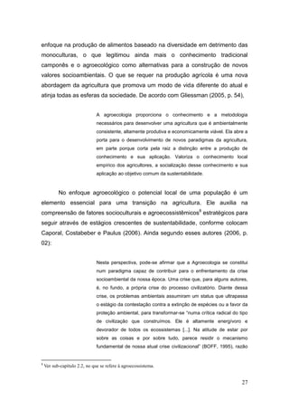enfoque na produção de alimentos baseado na diversidade em detrimento das
monoculturas, o que legitimou ainda mais o conhecimento tradicional
camponês e o agroecológico como alternativas para a construção de novos
valores socioambientais. O que se requer na produção agrícola é uma nova
abordagem da agricultura que promova um modo de vida diferente do atual e
atinja todas as esferas da sociedade. De acordo com Gliessman (2005, p. 54),


                               A agroecologia proporciona o conhecimento e a metodologia
                               necessários para desenvolver uma agricultura que é ambientalmente
                               consistente, altamente produtiva e economicamente viável. Ela abre a
                               porta para o desenvolvimento de novos paradigmas da agricultura,
                               em parte porque corta pela raiz a distinção entre a produção de
                               conhecimento e sua aplicação. Valoriza o conhecimento local
                               empírico dos agricultores, a socialização desse conhecimento e sua
                               aplicação ao objetivo comum da sustentabilidade.



           No enfoque agroecológico o potencial local de uma população é um
elemento essencial para uma transição na agricultura. Ele auxilia na
compreensão de fatores socioculturais e agroecossistêmicos8 estratégicos para
seguir através de estágios crescentes de sustentabilidade, conforme colocam
Caporal, Costabeber e Paulus (2006). Ainda segundo esses autores (2006, p.
02):


                               Nesta perspectiva, pode-se afirmar que a Agroecologia se constitui
                               num paradigma capaz de contribuir para o enfrentamento da crise
                               socioambiental da nossa época. Uma crise que, para alguns autores,
                               é, no fundo, a própria crise do processo civilizatório. Diante dessa
                               crise, os problemas ambientais assumiram um status que ultrapassa
                               o estágio da contestação contra a extinção de espécies ou a favor da
                               proteção ambiental, para transformar-se ―numa crítica radical do tipo
                               de civilização que construímos. Ele é altamente energívoro e
                               devorador de todos os ecossistemas [...]. Na atitude de estar por
                               sobre as coisas e por sobre tudo, parece residir o mecanismo
                               fundamental de nossa atual crise civilizacional‖ (BOFF, 1995), razão


8
    Ver sub-capítulo 2.2, no que se refere à agroecossistema.


                                                                                                 27
 
