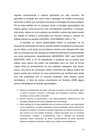ingressa conhecimentos e práticas pertinentes em todo momento. Na
agricultura a transição tem como meta a passagem do modelo convencional
dominante a estilos que incorporem princípios e tecnologias de base ecológica.
Por se tratar também de um processo social, a transição agroecológica não
implica apenas numa busca por uma racionalização econômica e produtiva,
mais ainda, implica em uma mudança nas atitudes e valores dos atores sociais
em relação ao manejo e conservação das riquezas naturais e culturais em
esferas distintas de atuação (CAPORAL; COSTABEBER, 2004, p. 12).
      A transição, ou ruptura agroecológica implica na passagem de um
processo de reprodução da vida em grande medida insustentável a longo prazo
(ou de médio a curto prazo, já que estamos vivendo numa situação limite hoje)
para um processo que não carregue as tendências destrutivas contemporâneas
que ainda permanecem insistentemente (MESZÁROS, 2007, apud SAUER;
BALESTRO, 2009, p. 8). As experiências e iniciativas que se somam para
realizar essa ruptura não podem ser entendidas como um meio de formar
massa crítica ao enfrentamento de uma realidade indesejável. Elas devem
buscar uma forma de construção coletiva horizontal nas esferas basais dos
grupos sociais para construir um novo pensamento que contribua para atingir
uma vida equilibrada com os recursos existentes, tanto naturais quanto
tecnológicos. A título de síntese, encontramos em Guterres (2006) alguns
pontos metodológicos à transição agroecológica:


    Realizar um planejamento das ações, com base nos grupos e nas comunidades, tendo
      o território presente, buscando a articulação das dimensões econômica, política,
      tecnológica, social, cultural e ambiental.
    Discutir conceitos da agroecologia e dos agroecossistemas utilizando-se de uma
      linguagem baseada em princípios pedagógicos de emancipação.
    Gerar relações de co-responsabilidade entre as famílias envolvidas, suas organizações
      e seus mediadores. As ações planejadas de forma participativa devem proporcionar
      situações de reflexão e tomadas de decisão progressivas por parte de cada família e
      pelo conjunto das comunidades envolvidas, e depois executadas com um constante
      monitoramento, avaliação e re-planejamento. Logo, a obtenção dos resultados
      esperados estará subordinada ao efetivo comprometimento de todos, buscando
      alcançar os objetivos individuais e coletivos que venham a ser estabelecidos.




                                                                                       29
 