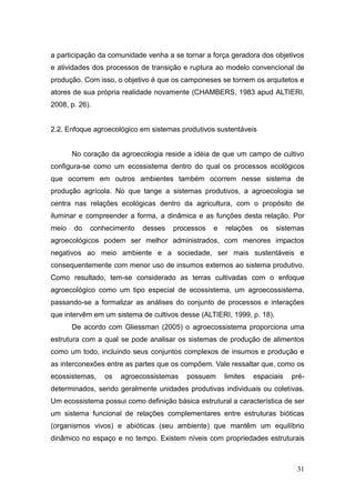 a participação da comunidade venha a se tornar a força geradora dos objetivos
e atividades dos processos de transição e ruptura ao modelo convencional de
produção. Com isso, o objetivo é que os camponeses se tornem os arquitetos e
atores de sua própria realidade novamente (CHAMBERS, 1983 apud ALTIERI,
2008, p. 26).


2.2. Enfoque agroecológico em sistemas produtivos sustentáveis


       No coração da agroecologia reside a idéia de que um campo de cultivo
configura-se como um ecossistema dentro do qual os processos ecológicos
que ocorrem em outros ambientes também ocorrem nesse sistema de
produção agrícola. No que tange a sistemas produtivos, a agroecologia se
centra nas relações ecológicas dentro da agricultura, com o propósito de
iluminar e compreender a forma, a dinâmica e as funções desta relação. Por
meio   do   conhecimento    desses   processos    e   relações     os   sistemas
agroecológicos podem ser melhor administrados, com menores impactos
negativos ao meio ambiente e a sociedade, ser mais sustentáveis e
consequentemente com menor uso de insumos externos ao sistema produtivo.
Como resultado, tem-se considerado as terras cultivadas com o enfoque
agroecológico como um tipo especial de ecossistema, um agroecossistema,
passando-se a formalizar as análises do conjunto de processos e interações
que intervêm em um sistema de cultivos desse (ALTIERI, 1999, p. 18).
       De acordo com Gliessman (2005) o agroecossistema proporciona uma
estrutura com a qual se pode analisar os sistemas de produção de alimentos
como um todo, incluindo seus conjuntos complexos de insumos e produção e
as interconexões entre as partes que os compõem. Vale ressaltar que, como os
ecossistemas,   os   agroecossistemas    possuem      limites    espaciais   pré-
determinados, sendo geralmente unidades produtivas individuais ou coletivas.
Um ecossistema possui como definição básica estrutural a característica de ser
um sistema funcional de relações complementares entre estruturas bióticas
(organismos vivos) e abióticas (seu ambiente) que mantêm um equilíbrio
dinâmico no espaço e no tempo. Existem níveis com propriedades estruturais



                                                                              31
 