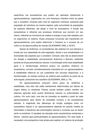 específicas nos ecossistemas que podem ser aplicados diretamente a
agroecossistemas, organizados em uma hierarquia interativa entre as partes
que o compõem, iniciando pelo nível do organismo individual, passando pela
população de indivíduos de mesma espécie, pela comunidade de populações
de espécies diferentes, até atingir o nível de ecossistema. A função dos
ecossistemas é referente aos processos dinâmicos que ocorrem em seu
interior, referente ao movimento de matéria e energia e suas inter-relações com
os organismos no sistema. Esses processos funcionais são importantes em
agroecossistemas, pois podem determinar o fracasso ou o sucesso de um
cultivo ou de alguma prática de manejo (GLIESSMAN, 2005, p. 62-67).
      Apesar de dinâmicos, os ecossistemas são estáveis em sua estrutura e
função por sua capacidade de auto-regulação, devido a sua complexidade e à
diversidade das espécies que o compõem. Contudo, eles não se desenvolvem
em direção a estabilidade, permanecendo dinâmicos e flexíveis, resilientes
perante as forças perturbadoras naturais. A combinação entre essa estabilidade
geral e a transformação dinâmica produz um equilíbrio dinâmico no
ecossistema, conceito consideravelmente importante em um agroecossistema.
A estabilidade refere-se ao uso sustentável dos recursos disponíveis, e a
transformação, ao manejo contínuo do sistema para auxiliá-lo ao ponto de se
auto-regular, produzindo seu equilíbrio (GLIESSMAN, 2005, p. 74).
      Os   agroecossistemas     possuem    vários   graus   de   resiliência   e
estabilidade, mas eles não estão estritamente determinados por fatores de
origem biótica ou ambiental. Fatores sociais também podem interferir em
sistemas agrícolas tanto quanto fenômenos naturais ou enfermidades nos
cultivos. Por outro lado, uma teia de conexões se espalha a partir de cada
agroecossistema para dentro da sociedade humana e de ecossistemas
naturais. A magnitude das diferenças de função ecológica entre um
ecossistema natural e um agroecossistema depende em grande medida da
intensidade e frequência das perturbações naturais e humanas que se fazem
sentir no ambiente. O resultado da interação entre características ambientais e
fatores culturais gera particularidades ao agroecossistema. Por esta razão, é
necessário uma perspectiva mais ampla para explicar um sistema de produção



                                                                               32
 