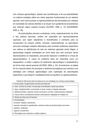 com enfoque agroecológico. Apesar das semelhanças e de sua aplicabilidade
um sistema ecológico difere em vários aspectos fundamentais de um sistema
agrícola. Isso ocorre porque os agroecossistemas são permeados por relações
em sociedade de culturas distintas e se situam num gradiente de ecossistemas
que sofreram algum impacto humano (ALTIERI, 1999, p. 19; GLIESSMAN,
2005, p. 78).
        As perturbações naturais e antrópicas, como, respectivamente, do clima
e das práticas agrícolas, podem ser superadas por agroecossistemas
vigorosos, que sejam adaptáveis e diversificados o suficiente para se
recuperarem do impacto sofrido. Contudo, ocasionalmente, os agricultores
procuram empregar métodos alternativos para controlar problemas específicos
nos cultivos ou deficiências do solo em sistemas agrícolas ainda frágeis. A
agroecologia engloba orientações de como fazer isso sem provocar danos
desnecessários ou irreparáveis, procurando restaurar a resiliência e a força do
agroecossistema. A causa do problema deve ser entendida como um
desequilíbrio, e então o objetivo do tratamento agroecológico é restabelecê-lo
da forma mais natural possível (ALTIERI, 2008, p. 24). Encontramos na tabela
03 um conjunto básico de princípios e diretrizes tecnológicas que orientam uma
estratégia com enfoque agroecológico para superação de perturbações
específicas e que atinjam o restabelecimento do equilíbrio no agroecossistema.


     Tabela 03: Elementos técnicos básicos de uma estratégia com enfoque agroecológico
I. Conservação e Regeneração dos Recursos Naturais
a. Solo: controle da erosão, manutenção da fertilidade e saúde das plantas
b. Água: captação/coleta, conservação no local, manejo e irrigação adequada
c. Material Genético: espécies nativas de plantas e animais, material genético adaptado
d. Fauna e flora: controladores naturais, polinizadores, vegetação de múltiplo uso
II. Manejo dos Recursos Produtivos
a. Diversificação:
- temporal: rotações, sequências
- espacial: policultivos, agroflorestas, sistemas mistos de plantio/criação de animais
- genética: multilinhas
- regional: zoneamento
b. Reciclagem dos nutrientes e matéria orgânica:




                                                                                          33
 