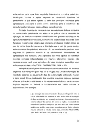 entre outras, cada uma delas seguindo determinados conceitos, princípios,
tecnologias, normas e regras, segundo as                respectivas correntes de
pensamento a que estão ligadas. A partir dos princípios ensinados pela
agroecologia, passaram a existir novos caminhos para a construção de
agriculturas alternativas de base ecológica ou sustentáveis.
      Contudo, é preciso ter clareza de que as agriculturas de base ecológica
ou sustentáveis, geralmente, na teoria e na prática, são o resultado da
aplicação de técnicas e métodos diferenciados dos pacotes tecnológicos da
agricultura moderna convencional, normalmente estabelecidos de acordo e em
função de regulamentos e regras que orientam a produção e impõem limites ao
uso de certos tipos de insumos e a liberdade para o uso de outros. Assim,
estas correntes da agricultura alternativa não necessariamente precisam estar
seguindo as premissas básicas e os ensinamentos fundamentais da
agroecologia. Na realidade, uma agricultura que trata apenas de substituir
insumos químicos industrializados por insumos alternativos naturais não
necessariamente será uma agricultura de base ecológica sustentável com
enfoque agroecológico (CAPORAL; COSTABEBER, 2004, p. 10).
      A simples substituição de insumos químicos industrializados por insumos
orgânicos mal manejados pode não ser a solução para uma transformação da
realidade, podendo até causar outro tipo de contaminação ambiental e manter
o dano social. O uso inadequado dos produtos orgânicos, seja por excesso
e/ou por aplicação fora de época e do contexto ecossistêmico, provocará um
impacto negativo ou limitará o funcionamento dos ciclos naturais e
socioculturais. Por exemplo,


                     [...] a aplicação de doses importantes de adubo nitrogenado inibe a
                     função nitrificadora das bactérias do solo, assim como a disposição
                     da água e nutrientes [em excesso] condiciona o desenvolvimento do
                     sistema radicular das plantas. Em suma, se impõe a necessidade de
                     estudar não apenas o balanço do que entra e do que sai no sistema
                     agrário, mas também o que ocorre ou poderia ocorrer dentro e fora do
                     mesmo, alterando a relação planta, solo, ambiente (RIECHMANN,
                     2000, apud CAPORAL; COSTABEBER, 2004, p. 10).




                                                                                      37
 