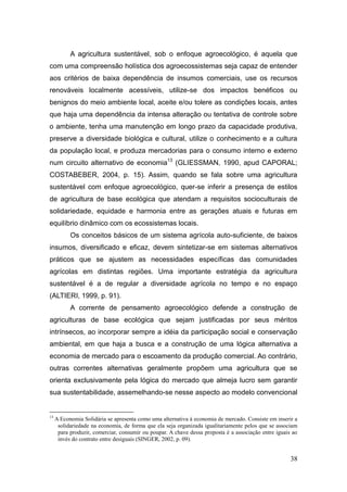 A agricultura sustentável, sob o enfoque agroecológico, é aquela que
com uma compreensão holística dos agroecossistemas seja capaz de entender
aos critérios de baixa dependência de insumos comerciais, use os recursos
renováveis localmente acessíveis, utilize-se dos impactos benéficos ou
benignos do meio ambiente local, aceite e/ou tolere as condições locais, antes
que haja uma dependência da intensa alteração ou tentativa de controle sobre
o ambiente, tenha uma manutenção em longo prazo da capacidade produtiva,
preserve a diversidade biológica e cultural, utilize o conhecimento e a cultura
da população local, e produza mercadorias para o consumo interno e externo
num circuito alternativo de economia13 (GLIESSMAN, 1990, apud CAPORAL;
COSTABEBER, 2004, p. 15). Assim, quando se fala sobre uma agricultura
sustentável com enfoque agroecológico, quer-se inferir a presença de estilos
de agricultura de base ecológica que atendam a requisitos socioculturais de
solidariedade, equidade e harmonia entre as gerações atuais e futuras em
equilíbrio dinâmico com os ecossistemas locais.
           Os conceitos básicos de um sistema agrícola auto-suficiente, de baixos
insumos, diversificado e eficaz, devem sintetizar-se em sistemas alternativos
práticos que se ajustem as necessidades específicas das comunidades
agrícolas em distintas regiões. Uma importante estratégia da agricultura
sustentável é a de regular a diversidade agrícola no tempo e no espaço
(ALTIERI, 1999, p. 91).
           A corrente de pensamento agroecológico defende a construção de
agriculturas de base ecológica que sejam justificadas por seus méritos
intrínsecos, ao incorporar sempre a idéia da participação social e conservação
ambiental, em que haja a busca e a construção de uma lógica alternativa a
economia de mercado para o escoamento da produção comercial. Ao contrário,
outras correntes alternativas geralmente propõem uma agricultura que se
orienta exclusivamente pela lógica do mercado que almeja lucro sem garantir
sua sustentabilidade, assemelhando-se nesse aspecto ao modelo convencional


13
     A Economia Solidária se apresenta como uma alternativa à economia de mercado. Consiste em inserir a
      solidariedade na economia, de forma que ela seja organizada igualitariamente pelos que se associam
      para produzir, comerciar, consumir ou poupar. A chave dessa proposta é a associação entre iguais ao
      invés do contrato entre desiguais (SINGER, 2002, p. 09).


                                                                                                      38
 