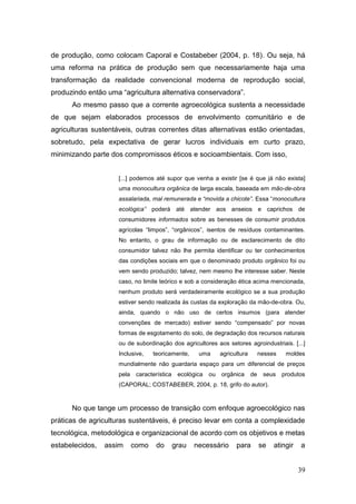 de produção, como colocam Caporal e Costabeber (2004, p. 18). Ou seja, há
uma reforma na prática de produção sem que necessariamente haja uma
transformação da realidade convencional moderna de reprodução social,
produzindo então uma ―agricultura alternativa conservadora‖.
      Ao mesmo passo que a corrente agroecológica sustenta a necessidade
de que sejam elaborados processos de envolvimento comunitário e de
agriculturas sustentáveis, outras correntes ditas alternativas estão orientadas,
sobretudo, pela expectativa de gerar lucros individuais em curto prazo,
minimizando parte dos compromissos éticos e socioambientais. Com isso,


                     [...] podemos até supor que venha a existir [se é que já não exista]
                     uma monocultura orgânica de larga escala, baseada em mão-de-obra
                     assalariada, mal remunerada e “movida a chicote”. Essa ―monocultura
                     ecológica” poderá até atender aos anseios e caprichos de
                     consumidores informados sobre as benesses de consumir produtos
                     agrícolas ―limpos‖, ―orgânicos‖, isentos de resíduos contaminantes.
                     No entanto, o grau de informação ou de esclarecimento de dito
                     consumidor talvez não lhe permita identificar ou ter conhecimentos
                     das condições sociais em que o denominado produto orgânico foi ou
                     vem sendo produzido; talvez, nem mesmo lhe interesse saber. Neste
                     caso, no limite teórico e sob a consideração ética acima mencionada,
                     nenhum produto será verdadeiramente ecológico se a sua produção
                     estiver sendo realizada às custas da exploração da mão-de-obra. Ou,
                     ainda, quando o não uso de certos insumos (para atender
                     convenções de mercado) estiver sendo ―compensado‖ por novas
                     formas de esgotamento do solo, de degradação dos recursos naturais
                     ou de subordinação dos agricultores aos setores agroindustriais. [...]
                     Inclusive,    teoricamente,      uma       agricultura        nesses    moldes
                     mundialmente não guardaria espaço para um diferencial de preços
                     pela    característica    ecológica   ou   orgânica      de    seus    produtos
                     (CAPORAL; COSTABEBER, 2004, p. 18, grifo do autor).



      No que tange um processo de transição com enfoque agroecológico nas
práticas de agriculturas sustentáveis, é preciso levar em conta a complexidade
tecnológica, metodológica e organizacional de acordo com os objetivos e metas
estabelecidos,   assim      como    do        grau   necessário       para         se   atingir   a


                                                                                                  39
 
