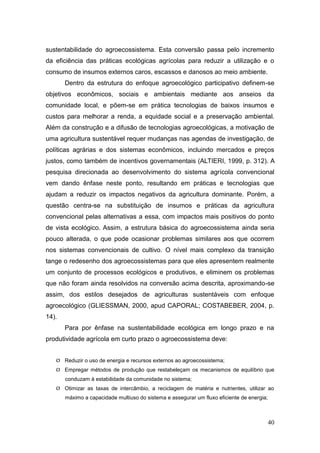 sustentabilidade do agroecossistema. Esta conversão passa pelo incremento
da eficiência das práticas ecológicas agrícolas para reduzir a utilização e o
consumo de insumos externos caros, escassos e danosos ao meio ambiente.
       Dentro da estrutura do enfoque agroecológico participativo definem-se
objetivos econômicos, sociais e ambientais mediante aos anseios da
comunidade local, e põem-se em prática tecnologias de baixos insumos e
custos para melhorar a renda, a equidade social e a preservação ambiental.
Além da construção e a difusão de tecnologias agroecológicas, a motivação de
uma agricultura sustentável requer mudanças nas agendas de investigação, de
políticas agrárias e dos sistemas econômicos, incluindo mercados e preços
justos, como também de incentivos governamentais (ALTIERI, 1999, p. 312). A
pesquisa direcionada ao desenvolvimento do sistema agrícola convencional
vem dando ênfase neste ponto, resultando em práticas e tecnologias que
ajudam a reduzir os impactos negativos da agricultura dominante. Porém, a
questão centra-se na substituição de insumos e práticas da agricultura
convencional pelas alternativas a essa, com impactos mais positivos do ponto
de vista ecológico. Assim, a estrutura básica do agroecossistema ainda seria
pouco alterada, o que pode ocasionar problemas similares aos que ocorrem
nos sistemas convencionais de cultivo. O nível mais complexo da transição
tange o redesenho dos agroecossistemas para que eles apresentem realmente
um conjunto de processos ecológicos e produtivos, e eliminem os problemas
que não foram ainda resolvidos na conversão acima descrita, aproximando-se
assim, dos estilos desejados de agriculturas sustentáveis com enfoque
agroecológico (GLIESSMAN, 2000, apud CAPORAL; COSTABEBER, 2004, p.
14).
       Para por ênfase na sustentabilidade ecológica em longo prazo e na
produtividade agrícola em curto prazo o agroecossistema deve:


    Reduzir o uso de energia e recursos externos ao agroecossistema;
    Empregar métodos de produção que restabeleçam os mecanismos de equilíbrio que
       conduzam à estabilidade da comunidade no sistema;
    Otimizar as taxas de intercâmbio, a reciclagem de matéria e nutrientes, utilizar ao
       máximo a capacidade multiuso do sistema e assegurar um fluxo eficiente de energia;



                                                                                            40
 