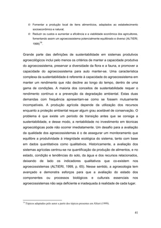  Fomentar a produção local de itens alimentícios, adaptados ao estabelecimento
           socioeconômico e natural;
        Reduzir os custos e aumentar a eficiência e a viabilidade econômica dos agricultores,
           fomentando assim um agroecossistema potencialmente equilibrado e diverso (ALTIERI,
                  14
           1999) .



Grande parte das definições de sustentabilidade em sistemas produtivos
agroecológicos inclui pelo menos os critérios de manter a capacidade produtiva
do agroecossistema, preservar a diversidade da flora e a fauna, e promover a
capacidade do agroecossistema para auto manter-se. Uma característica
complexa da sustentabilidade é referente à capacidade do agroecossistema em
manter um rendimento que não decline ao longo do tempo, dentro de uma
gama de condições. A maioria dos conceitos de sustentabilidade requer o
rendimento contínuo e a prevenção da degradação ambiental. Estas duas
demandas com frequência apresentam-se como se fossem mutuamente
incompatíveis. A produção agrícola depende da utilização dos recursos
enquanto a proteção ambiental requer algum grau aceitável de conservação. O
problema é que existe um período de transição antes que se consiga a
sustentabilidade, e desse modo, a rentabilidade no investimento em técnicas
agroecológicas pode não ocorrer imediatamente. Um desafio para a avaliação
da qualidade dos agroecossistemas é o de assegurar um monitoramento que
equilibre a produtividade à integridade ecológica do sistema, tanto com base
em dados quantitativos como qualitativos. Historicamente, a avaliação dos
sistemas agrícolas centrou-se na quantificação da produção de alimentos, e no
estado, condição e tendências do solo, da água e dos recursos relacionados,
deixando          de     lado     os    indicadores        qualitativos       que     co-existem   nos
agroecossistemas (ALTIERI, 1999, p. 65). Nesse sentido, a agroecologia tem
avançado e demonstra esforços para que a avaliação do estado dos
componentes             ou      processos        biológicos       e    culturais      essenciais   nos
agroecossistemas não seja deficiente e inadequada à realidade de cada lugar.




14
     Tópicos adaptados pelo autor a partir dos tópicos presentes em Altieri (1999).


                                                                                                    41
 