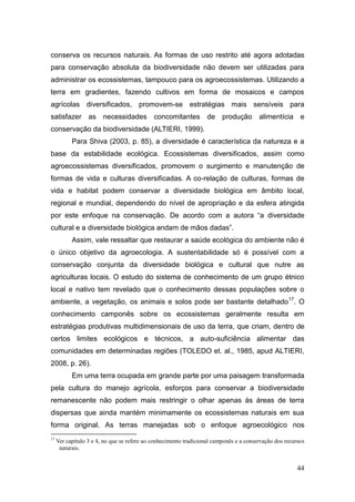conserva os recursos naturais. As formas de uso restrito até agora adotadas
para conservação absoluta da biodiversidade não devem ser utilizadas para
administrar os ecossistemas, tampouco para os agroecossistemas. Utilizando a
terra em gradientes, fazendo cultivos em forma de mosaicos e campos
agrícolas diversificados, promovem-se estratégias mais sensíveis para
satisfazer as necessidades                   concomitantes de produção                  alimentícia e
conservação da biodiversidade (ALTIERI, 1999).
           Para Shiva (2003, p. 85), a diversidade é característica da natureza e a
base da estabilidade ecológica. Ecossistemas diversificados, assim como
agroecossistemas diversificados, promovem o surgimento e manutenção de
formas de vida e culturas diversificadas. A co-relação de culturas, formas de
vida e habitat podem conservar a diversidade biológica em âmbito local,
regional e mundial, dependendo do nível de apropriação e da esfera atingida
por este enfoque na conservação. De acordo com a autora ―a diversidade
cultural e a diversidade biológica andam de mãos dadas‖.
           Assim, vale ressaltar que restaurar a saúde ecológica do ambiente não é
o único objetivo da agroecologia. A sustentabilidade só é possível com a
conservação conjunta da diversidade biológica e cultural que nutre as
agriculturas locais. O estudo do sistema de conhecimento de um grupo étnico
local e nativo tem revelado que o conhecimento dessas populações sobre o
ambiente, a vegetação, os animais e solos pode ser bastante detalhado 17. O
conhecimento camponês sobre os ecossistemas geralmente resulta em
estratégias produtivas multidimensionais de uso da terra, que criam, dentro de
certos limites ecológicos e técnicos, a auto-suficiência alimentar das
comunidades em determinadas regiões (TOLEDO et. al., 1985, apud ALTIERI,
2008, p. 26).
           Em uma terra ocupada em grande parte por uma paisagem transformada
pela cultura do manejo agrícola, esforços para conservar a biodiversidade
remanescente não podem mais restringir o olhar apenas às áreas de terra
dispersas que ainda mantém minimamente os ecossistemas naturais em sua
forma original. As terras manejadas sob o enfoque agroecológico nos
17
     Ver capítulo 3 e 4, no que se refere ao conhecimento tradicional camponês e a conservação dos recursos
      naturais.


                                                                                                        44
 
