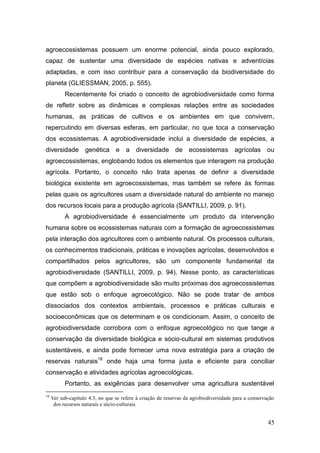 agroecossistemas possuem um enorme potencial, ainda pouco explorado,
capaz de sustentar uma diversidade de espécies nativas e adventícias
adaptadas, e com isso contribuir para a conservação da biodiversidade do
planeta (GLIESSMAN, 2005, p. 555).
           Recentemente foi criado o conceito de agrobiodiversidade como forma
de refletir sobre as dinâmicas e complexas relações entre as sociedades
humanas, as práticas de cultivos e os ambientes em que convivem,
repercutindo em diversas esferas, em particular, no que toca a conservação
dos ecossistemas. A agrobiodiversidade inclui a diversidade de espécies, a
diversidade         genética e        a diversidade de             ecossistemas agrícolas             ou
agroecossistemas, englobando todos os elementos que interagem na produção
agrícola. Portanto, o conceito não trata apenas de definir a diversidade
biológica existente em agroecossistemas, mas também se refere às formas
pelas quais os agricultores usam a diversidade natural do ambiente no manejo
dos recursos locais para a produção agrícola (SANTILLI, 2009, p. 91).
           A agrobiodiversidade é essencialmente um produto da intervenção
humana sobre os ecossistemas naturais com a formação de agroecossistemas
pela interação dos agricultores com o ambiente natural. Os processos culturais,
os conhecimentos tradicionais, práticas e inovações agrícolas, desenvolvidos e
compartilhados pelos agricultores, são um componente fundamental da
agrobiodiversidade (SANTILLI, 2009, p. 94). Nesse ponto, as características
que compõem a agrobiodiversidade são muito próximas dos agroecossistemas
que estão sob o enfoque agroecológico. Não se pode tratar de ambos
dissociados dos contextos ambientais, processos e práticas culturais e
socioeconômicas que os determinam e os condicionam. Assim, o conceito de
agrobiodiversidade corrobora com o enfoque agroecológico no que tange a
conservação da diversidade biológica e sócio-cultural em sistemas produtivos
sustentáveis, e ainda pode fornecer uma nova estratégia para a criação de
reservas naturais18 onde haja uma forma justa e eficiente para conciliar
conservação e atividades agrícolas agroecológicas.
           Portanto, as exigências para desenvolver uma agricultura sustentável
18
     Ver sub-capítulo 4.3, no que se refere à criação de reservas da agrobiodiversidade para a conservação
      dos recursos naturais e sócio-culturais.


                                                                                                       45
 