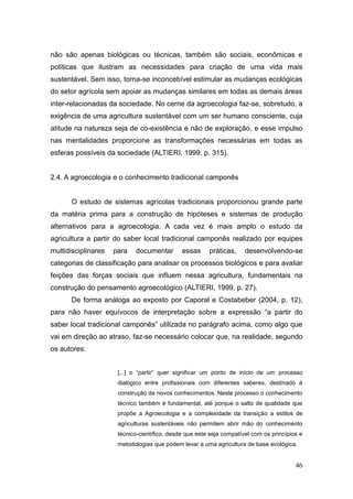 não são apenas biológicas ou técnicas, também são sociais, econômicas e
políticas que ilustram as necessidades para criação de uma vida mais
sustentável. Sem isso, torna-se inconcebível estimular as mudanças ecológicas
do setor agrícola sem apoiar as mudanças similares em todas as demais áreas
inter-relacionadas da sociedade. No cerne da agroecologia faz-se, sobretudo, a
exigência de uma agricultura sustentável com um ser humano consciente, cuja
atitude na natureza seja de co-existência e não de exploração, e esse impulso
nas mentalidades proporcione as transformações necessárias em todas as
esferas possíveis da sociedade (ALTIERI, 1999, p. 315).


2.4. A agroecologia e o conhecimento tradicional camponês


      O estudo de sistemas agrícolas tradicionais proporcionou grande parte
da matéria prima para a construção de hipóteses e sistemas de produção
alternativos para a agroecologia. A cada vez é mais amplo o estudo da
agricultura a partir do saber local tradicional camponês realizado por equipes
multidisciplinares   para   documentar        essas     práticas,     desenvolvendo-se
categorias de classificação para analisar os processos biológicos e para avaliar
feições das forças sociais que influem nessa agricultura, fundamentais na
construção do pensamento agroecológico (ALTIERI, 1999, p. 27).
      De forma análoga ao exposto por Caporal e Costabeber (2004, p. 12),
para não haver equívocos de interpretação sobre a expressão ―a partir do
saber local tradicional camponês‖ utilizada no parágrafo acima, como algo que
vai em direção ao atraso, faz-se necessário colocar que, na realidade, segundo
os autores:


                      [...] o ―partir‖ quer significar um ponto de início de um processo
                      dialógico entre profissionais com diferentes saberes, destinado à
                      construção de novos conhecimentos. Neste processo o conhecimento
                      técnico também é fundamental, até porque o salto de qualidade que
                      propõe a Agroecologia e a complexidade da transição a estilos de
                      agriculturas sustentáveis não permitem abrir mão do conhecimento
                      técnico-científico, desde que este seja compatível com os princípios e
                      metodologias que podem levar a uma agricultura de base ecológica.


                                                                                         46
 