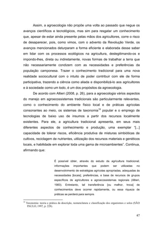 Assim, a agroecologia não propõe uma volta ao passado que negue os
avanços científicos e tecnológicos, mas sim para resgatar um conhecimento
que, apesar de estar ainda presente pelas mãos dos agricultores, corre o risco
de desaparecer, pois, como vimos, com o advento da Revolução Verde, os
avanços mencionados deturparam a forma eficiente e elaborada desse saber
em lidar com os processos ecológicos na agricultura, deslegitimando-os e
impondo-lhes, direta ou indiretamente, novas formas de trabalhar a terra que
não necessariamente condizem com as necessidades e preferências da
população camponesa. Trazer o conhecimento tradicional para uma nova
realidade sociocultural com o intuito de poder contribuir com ele de forma
participativa, trazendo a ciência como aliada e disponibilizá-lo aos agricultores
e à sociedade como um todo, é um dos propósitos da agroecologia.
           De acordo com Altieri (2008, p. 26), para a agroecologia vários aspectos
do manejo em agroecossistemas tradicionais são particularmente relevantes,
como o conhecimento do ambiente físico local e de práticas agrícolas
consonantes ao meio, os sistemas de taxonomia19 popular e o emprego de
tecnologias de baixo uso de insumos a partir dos recursos localmente
existentes. Para ele, a agricultura tradicional apresenta, em seus mais
diferentes aspectos de conhecimento e produção, uma exemplar ―[...]
capacidade de tolerar riscos, eficiência produtiva de misturas simbióticas de
cultivos, reciclagem de nutrientes, utilização dos recursos materiais e genéticos
locais, e habilidade em explorar toda uma gama de microambientes‖. Continua,
afirmando que:


                             É possível obter, através do estudo da agricultura tradicional,
                             informações     importantes      que    podem       ser   utilizadas   no
                             desenvolvimento de estratégias agrícolas apropriadas, adequadas às
                             necessidades [locais], preferências, e base de recursos de grupos
                             específicos de agricultores e agroecossistemas regionais (Altieri,
                             1983).   Entretanto,    tal   transferência   [ou   melhor,   troca]   de
                             conhecimentos deve ocorrer rapidamente, ou essa riqueza de
                             práticas se perderá para sempre.

19
     Taxonomia: teoria e prática da descrição, nomenclatura e classificação dos organismos e solos (SÃO
      PAULO, 1997, p. 228).


                                                                                                    47
 