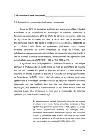 3. O saber tradicional camponês____________________________________


3.1. Agricultura e comunidades tradicionais camponesas


      Cerca de 60% da agricultura praticada em todo mundo utiliza métodos
tradicionais e de subsistência na implantação de sistemas produtivos, e
fornecem aproximadamente 20% da oferta de alimentos no mundo. Este tipo
de agricultura se enriquece em meio a ciclos temporais e espaciais de
transformação cultural dos povos e biológica dos ecossistemas, adaptando-se
as condições locais. Assim, os agricultores tradicionais proporcionaram
sistemas complexos de cultivo elaborados ao longo de séculos, que
satisfizeram suas necessidades reprodutivas sem depender da mecanização e
uso de insumos químicos industrializados, desenvolvendo uma agricultura com
produtividade sustentável (ALTIERI, 1999, p. 103; 2008, p. 29).
      A agricultura tradicional proporcionou o desenvolvimento de práticas que
otimizam a produtividade em longo prazo ao invés de aumentá-la ao máximo
em um curto período. Em geral, os insumos utilizados por esse sistema se
originam em âmbito regional e o trabalho é realizado com energia proveniente
de fontes locais (ALTIERI, 1999, p. 104). Com isso, os agricultores tradicionais
aprenderam a reconhecer, valorizar e utilizar os recursos existentes no meio
circunscrito em sua realidade, sem que isso seja determinante para sua
reprodução, mas essencial à sustentabilidade do seu modo de vida. Além dos
recursos locais, eles enriquecem o meio com a implantação de sistemas
agrícolas que possuem alta diversificação:


                     Os agroecossistemas tropicais [tradicionais], compostos de parcelas
                     produtivas e em pousio, hortas domésticas complexas e lotes
                     agroflorestais, geralmente contêm mais de 100 espécies por campo
                     de   cultivo   proporcionando   materiais   de   construção,   lenha,
                     ferramentas, medicamentos, alimentos para o gado e para o consumo
                     humano. [...] Pequenas áreas ao redor das casas dos agricultores
                     geralmente abrigam 80 a 125 espécies de plantas úteis, muitas delas
                     para alimentação e uso medicinal (ALTIERI, 2008, p. 30).




                                                                                       49
 