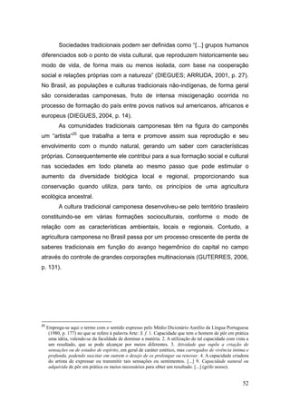 Sociedades tradicionais podem ser definidas como ―[...] grupos humanos
diferenciados sob o ponto de vista cultural, que reproduzem historicamente seu
modo de vida, de forma mais ou menos isolada, com base na cooperação
social e relações próprias com a natureza‖ (DIEGUES; ARRUDA, 2001, p. 27).
No Brasil, as populações e culturas tradicionais não-indígenas, de forma geral
são consideradas camponesas, fruto de intensa miscigenação ocorrida no
processo de formação do país entre povos nativos sul americanos, africanos e
europeus (DIEGUES, 2004, p. 14).
           As comunidades tradicionais camponesas têm na figura do camponês
um ―artista‖20 que trabalha a terra e promove assim sua reprodução e seu
envolvimento com o mundo natural, gerando um saber com características
próprias. Consequentemente ele contribui para a sua formação social e cultural
nas sociedades em todo planeta ao mesmo passo que pode estimular o
aumento da diversidade biológica local e regional, proporcionando sua
conservação quando utiliza, para tanto, os princípios de uma agricultura
ecológica ancestral.
           A cultura tradicional camponesa desenvolveu-se pelo território brasileiro
constituindo-se em várias formações socioculturais, conforme o modo de
relação com as características ambientais, locais e regionais. Contudo, a
agricultura camponesa no Brasil passa por um processo crescente de perda de
saberes tradicionais em função do avanço hegemônico do capital no campo
através do controle de grandes corporações multinacionais (GUTERRES, 2006,
p. 131).




20
     Emprega-se aqui o termo com o sentido expresso pelo Médio Dicionário Aurélio da Língua Portuguesa
      (1980, p. 177) no que se refere à palavra Arte: S. f. 1. Capacidade que tem o homem de pôr em prática
      uma idéia, valendo-se da faculdade de dominar a matéria. 2. A utilização de tal capacidade com vista a
      um resultado, que se pode alcançar por meios diferentes. 3. Atividade que supõe a criação de
      sensações ou de estados de espírito, em geral de caráter estético, mas carregados de vivência íntima e
      profunda, podendo suscitar em outrem o desejo de os prolongar ou renovar. 4. A capacidade criadora
      do artista de expressar ou transmitir tais sensações ou sentimentos. [...] 9. Capacidade natural ou
      adquirida de pôr em prática os meios necessários para obter um resultado. [...] (grifo nosso).


                                                                                                         52
 