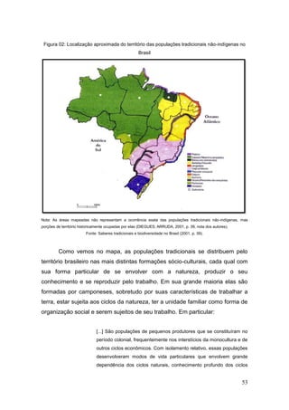Figura 02: Localização aproximada do território das populações tradicionais não-indígenas no
                                                      Brasil




Nota: As áreas mapeadas não representam a ocorrência exata das populações tradicionais não-indígenas, mas
porções de território historicamente ocupadas por elas (DIEGUES; ARRUDA, 2001, p. 39, nota dos autores).
                        Fonte: Saberes tradicionais e biodiversidade no Brasil (2001, p. 39).



         Como vemos no mapa, as populações tradicionais se distribuem pelo
território brasileiro nas mais distintas formações sócio-culturais, cada qual com
sua forma particular de se envolver com a natureza, produzir o seu
conhecimento e se reproduzir pelo trabalho. Em sua grande maioria elas são
formadas por camponeses, sobretudo por suas características de trabalhar a
terra, estar sujeita aos ciclos da natureza, ter a unidade familiar como forma de
organização social e serem sujeitos de seu trabalho. Em particular:


                              [...] São populações de pequenos produtores que se constituíram no
                              período colonial, frequentemente nos interstícios da monocultura e de
                              outros ciclos econômicos. Com isolamento relativo, essas populações
                              desenvolveram modos de vida particulares que envolvem grande
                              dependência dos ciclos naturais, conhecimento profundo dos ciclos


                                                                                                           53
 