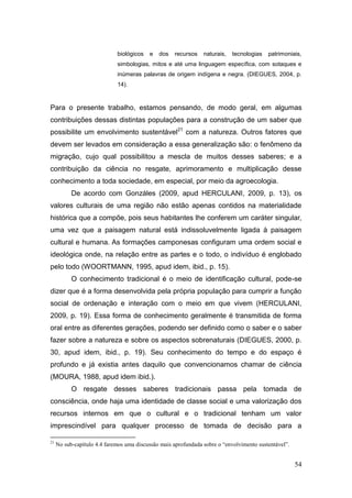 biológicos   e   dos   recursos    naturais,   tecnologias   patrimoniais,
                             simbologias, mitos e até uma linguagem específica, com sotaques e
                             inúmeras palavras de origem indígena e negra. (DIEGUES, 2004, p.
                             14).



Para o presente trabalho, estamos pensando, de modo geral, em algumas
contribuições dessas distintas populações para a construção de um saber que
possibilite um envolvimento sustentável21 com a natureza. Outros fatores que
devem ser levados em consideração a essa generalização são: o fenômeno da
migração, cujo qual possibilitou a mescla de muitos desses saberes; e a
contribuição da ciência no resgate, aprimoramento e multiplicação desse
conhecimento a toda sociedade, em especial, por meio da agroecologia.
           De acordo com Gonzáles (2009, apud HERCULANI, 2009, p. 13), os
valores culturais de uma região não estão apenas contidos na materialidade
histórica que a compõe, pois seus habitantes lhe conferem um caráter singular,
uma vez que a paisagem natural está indissoluvelmente ligada à paisagem
cultural e humana. As formações camponesas configuram uma ordem social e
ideológica onde, na relação entre as partes e o todo, o indivíduo é englobado
pelo todo (WOORTMANN, 1995, apud idem, ibid., p. 15).
           O conhecimento tradicional é o meio de identificação cultural, pode-se
dizer que é a forma desenvolvida pela própria população para cumprir a função
social de ordenação e interação com o meio em que vivem (HERCULANI,
2009, p. 19). Essa forma de conhecimento geralmente é transmitida de forma
oral entre as diferentes gerações, podendo ser definido como o saber e o saber
fazer sobre a natureza e sobre os aspectos sobrenaturais (DIEGUES, 2000, p.
30, apud idem, ibid., p. 19). Seu conhecimento do tempo e do espaço é
profundo e já existia antes daquilo que convencionamos chamar de ciência
(MOURA, 1988, apud idem ibid.).
           O resgate desses saberes tradicionais passa pela tomada de
consciência, onde haja uma identidade de classe social e uma valorização dos
recursos internos em que o cultural e o tradicional tenham um valor
imprescindível para qualquer processo de tomada de decisão para a

21
     No sub-capítulo 4.4 faremos uma discussão mais aprofundada sobre o “envolvimento sustentável”.


                                                                                                      54
 
