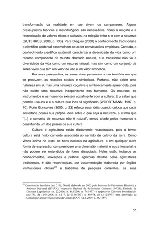transformação           da    realidade      em     que      vivem    os    camponeses. Alguns
pressupostos teóricos e metodológicos são necessários, como o resgate e a
reconstrução de valores éticos e culturais, na relação entre si e com a natureza
(GUTERRES, 2006, p. 133). Para Diegues (2000) o conhecimento tradicional e
o científico ocidental assemelham-se ao ter constatações empíricas. Contudo, o
conhecimento científico ocidental caracteriza a diversidade da vida como um
recurso componente do mundo chamado natural, e o tradicional não vê a
diversidade da vida como um recurso natural, mas sim como um conjunto de
seres vivos que tem um valor de uso e um valor simbólico.
           Por essa perspectiva, os seres vivos pertencem a um território em que
se produzem as relações sociais e simbólicas. Portanto, não existe uma
natureza em si, mas uma natureza cognitiva e simbolicamente apreendida, pois
não existe uma natureza independente dos humanos. Os recursos, os
instrumentos e os humanos existem socialmente com a cultura. É o saber que
permite usá-los e é a cultura que lhes dá significado (WOORTMANN, 1997, p.
10). Porto Gonçalves (2005, p. 23) reforça essa idéia quando coloca que cada
sociedade possui sua própria idéia sobre o que seja a natureza, e afirma que
―[...] o conceito de natureza não é natural‖, sendo criado pelos humanos e
constituindo um dos pilares de sua cultura.
           Cultura e agricultura estão diretamente relacionadas, pois o termo
cultura está historicamente associado ao sentido de cultivo da terra. Como
vimos acima no texto, os bens culturais na agricultura, e em qualquer outra
forma de expressão, compreendem uma dimensão material e outra imaterial, e
não podem ser entendidos de forma dissociada. Neles estão inclusos os
conhecimentos, inovações e práticas agrícolas detidos pelos agricultores
tradicionais, e são reconhecidas, por documentação elaborada por órgãos
institucionais        oficiais22    e    trabalhos      de    pesquisa       correlatos,     as    suas



22
     Constituição brasileira (art. 216); Dossiê elaborado em 2003 pelo Instituto do Patrimônio Histórico e
      Artístico Nacional (IPHAN); Inventário Nacional de Referências Culturais (INCR); Emissão de
      Decretos Legislativos (n. 22/2006; n. 485/2006; n. 74/1977) e respectivos Decretos Presidenciais
      (n.5.753, de 12/04/2006; n. 6.177, de 01/08/2007; n. 80.978, de 12/12/1977) para aprovação de
      Convenções envolvendo o tema da Cultura (SANTILLI, 2009, p. 382-389).



                                                                                                       55
 