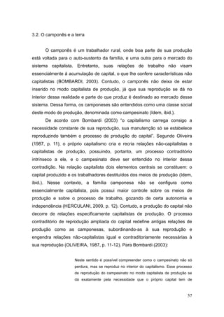 3.2. O camponês e a terra


      O camponês é um trabalhador rural, onde boa parte de sua produção
está voltada para o auto-sustento da família, e uma outra para o mercado do
sistema capitalista. Entretanto, suas relações de trabalho não visam
essencialmente à acumulação de capital, o que lhe confere características não
capitalistas (BOMBARDI, 2003). Contudo, o camponês não deixa de estar
inserido no modo capitalista de produção, já que sua reprodução se dá no
interior dessa realidade e parte do que produz é destinado ao mercado desse
sistema. Dessa forma, os camponeses são entendidos como uma classe social
deste modo de produção, denominada como campesinato (Idem, ibid.).
      De acordo com Bombardi (2003) ―o capitalismo carrega consigo a
necessidade constante de sua reprodução, sua manutenção só se estabelece
reproduzindo também o processo de produção do capital‖. Segundo Oliveira
(1987, p. 11), o próprio capitalismo cria e recria relações não-capitalistas e
capitalistas de produção, possuindo, portanto, um processo contraditório
intrínseco a ele, e o campesinato deve ser entendido no interior dessa
contradição. Na relação capitalista dois elementos centrais se constituem: o
capital produzido e os trabalhadores destituídos dos meios de produção (Idem,
ibid.). Nesse contexto, a família camponesa não se configura como
essencialmente capitalista, pois possui maior controle sobre os meios de
produção e sobre o processo de trabalho, gozando de certa autonomia e
independência (HERCULANI, 2009, p. 12). Contudo, a produção do capital não
decorre de relações especificamente capitalistas de produção. O processo
contraditório de reprodução ampliada do capital redefine antigas relações de
produção como as camponesas, subordinando-as à sua reprodução e
engendra relações não-capitalistas igual e contraditoriamente necessárias à
sua reprodução (OLIVEIRA, 1987, p. 11-12). Para Bombardi (2003):


                    Neste sentido é possível compreender como o campesinato não só
                    perdura, mas se reproduz no interior do capitalismo. Esse processo
                    de reprodução do campesinato no modo capitalista de produção se
                    dá exatamente pela necessidade que o próprio capital tem de



                                                                                   57
 