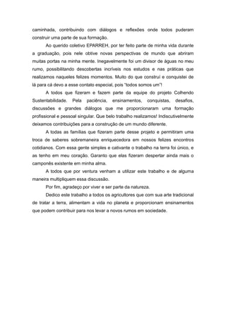caminhada, contribuindo com diálogos e reflexões onde todos puderam
construir uma parte de sua formação.
      Ao querido coletivo EPARREH, por ter feito parte de minha vida durante
a graduação, pois nele obtive novas perspectivas de mundo que abriram
muitas portas na minha mente. Inegavelmente foi um divisor de águas no meu
rumo, possibilitando descobertas incríveis nos estudos e nas práticas que
realizamos naqueles felizes momentos. Muito do que construí e conquistei de
lá para cá devo a esse contato especial, pois ―todos somos um‖!
      A todos que fizeram e fazem parte da equipe do projeto Colhendo
Sustentabilidade.   Pela   paciência,   ensinamentos,   conquistas,   desafios,
discussões e grandes diálogos que me proporcionaram uma formação
profissional e pessoal singular. Que belo trabalho realizamos! Indiscutivelmente
deixamos contribuições para a construção de um mundo diferente.
      A todas as famílias que fizeram parte desse projeto e permitiram uma
troca de saberes sobremaneira enriquecedora em nossos felizes encontros
cotidianos. Com essa gente simples e cativante o trabalho na terra foi único, e
as tenho em meu coração. Garanto que elas fizeram despertar ainda mais o
camponês existente em minha alma.
      A todos que por ventura venham a utilizar este trabalho e de alguma
maneira multipliquem essa discussão.
      Por fim, agradeço por viver e ser parte da natureza.
      Dedico este trabalho a todos os agricultores que com sua arte tradicional
de tratar a terra, alimentam a vida no planeta e proporcionam ensinamentos
que podem contribuir para nos levar a novos rumos em sociedade.
 