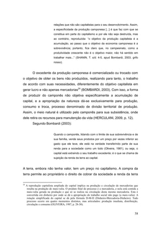 relações que não são capitalistas para o seu desenvolvimento. Assim,
                              a especificidade da produção camponesa [...] é que faz com que se
                              constitua em parte do capitalismo e por ele não seja destruída, mas
                              ao contrário, reproduzida: ―o objetivo da produção capitalista é a
                              acumulação, ao passo que o objetivo da economia camponesa é a
                              sobrevivência; portanto, fica claro que, no campesinato, como a
                              produtividade crescente não é o objetivo maior, não há sentido em
                              trabalhar mais...‖ (SHANIN, T. s/d: 4-5, apud Bombardi, 2003, grifo
                              nosso).


           O excedente da produção camponesa é comercializado ou trocado com
o objetivo de obter os bens não produzidos, realizando para tanto, o trabalho
de acordo com suas necessidades, diferentemente do objetivo capitalista em
gerar lucro e não apenas mercadorias24 (BOMBARDI, 2003). Com isso, a forma
de produzir do camponês não objetiva especificamente a acumulação de
capital, e a apropriação da natureza dá-se exclusivamente para produção,
consumo e troca, processo denominado de divisão territorial de produção.
Assim, o meio natural é utilizado pelo camponês para sua subsistência, onde
dele retira os recursos para manutenção da vida (HERCULANI, 2009, p. 12).
           Segundo Bombardi (2003):


                              Quando o camponês, lidando com o limite de sua sobrevivência e de
                              sua família, vende seus produtos por um preço por vezes inferior ao
                              gasto que ele teve, ele está na verdade transferindo parte de sua
                              renda para a sociedade como um todo (Oliveira, 1981), ou seja, o
                              capital está extraindo o seu trabalho excedente; é o que se chama de
                              sujeição da renda da terra ao capital.



A terra, embora não tenha valor, tem um preço no capitalismo. A compra da
terra permite ao proprietário o direito de cobrar da sociedade a renda da terra


24
     A reprodução capitalista ampliada do capital implica na produção e circulação de mercadorias que
      resulta na produção de mais-valia. O produto final do processo é a mercadoria, e nela está contida a
      mais-valia gerada na produção e que só se realiza na circulação desta mesma mercadoria. Esta é
      convertida em dinheiro por onde se dá a apropriação do trabalho social não pago (a mais-valia). A
      rotação simplificada do capital se dá pela fórmula D-M-D (Dinheiro-Mercadoria-Dinheiro). Todo
      processo ocorre em quatro momentos distintos, mas articulados: produção imediata, distribuição,
      circulação e consumo (OLIVEIRA, 1987, p. 28-30).


                                                                                                      58
 