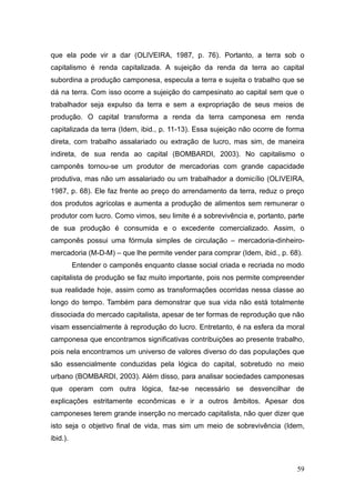 que ela pode vir a dar (OLIVEIRA, 1987, p. 76). Portanto, a terra sob o
capitalismo é renda capitalizada. A sujeição da renda da terra ao capital
subordina a produção camponesa, especula a terra e sujeita o trabalho que se
dá na terra. Com isso ocorre a sujeição do campesinato ao capital sem que o
trabalhador seja expulso da terra e sem a expropriação de seus meios de
produção. O capital transforma a renda da terra camponesa em renda
capitalizada da terra (Idem, ibid., p. 11-13). Essa sujeição não ocorre de forma
direta, com trabalho assalariado ou extração de lucro, mas sim, de maneira
indireta, de sua renda ao capital (BOMBARDI, 2003). No capitalismo o
camponês tornou-se um produtor de mercadorias com grande capacidade
produtiva, mas não um assalariado ou um trabalhador a domicílio (OLIVEIRA,
1987, p. 68). Ele faz frente ao preço do arrendamento da terra, reduz o preço
dos produtos agrícolas e aumenta a produção de alimentos sem remunerar o
produtor com lucro. Como vimos, seu limite é a sobrevivência e, portanto, parte
de sua produção é consumida e o excedente comercializado. Assim, o
camponês possui uma fórmula simples de circulação – mercadoria-dinheiro-
mercadoria (M-D-M) – que lhe permite vender para comprar (Idem, ibid., p. 68).
          Entender o camponês enquanto classe social criada e recriada no modo
capitalista de produção se faz muito importante, pois nos permite compreender
sua realidade hoje, assim como as transformações ocorridas nessa classe ao
longo do tempo. Também para demonstrar que sua vida não está totalmente
dissociada do mercado capitalista, apesar de ter formas de reprodução que não
visam essencialmente à reprodução do lucro. Entretanto, é na esfera da moral
camponesa que encontramos significativas contribuições ao presente trabalho,
pois nela encontramos um universo de valores diverso do das populações que
são essencialmente conduzidas pela lógica do capital, sobretudo no meio
urbano (BOMBARDI, 2003). Além disso, para analisar sociedades camponesas
que operam com outra lógica, faz-se necessário se desvencilhar de
explicações estritamente econômicas e ir a outros âmbitos. Apesar dos
camponeses terem grande inserção no mercado capitalista, não quer dizer que
isto seja o objetivo final de vida, mas sim um meio de sobrevivência (Idem,
ibid.).



                                                                             59
 