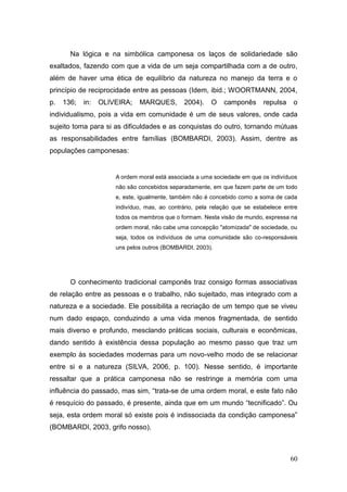 Na lógica e na simbólica camponesa os laços de solidariedade são
exaltados, fazendo com que a vida de um seja compartilhada com a de outro,
além de haver uma ética de equilíbrio da natureza no manejo da terra e o
princípio de reciprocidade entre as pessoas (Idem, ibid.; WOORTMANN, 2004,
p.   136;   in:   OLIVEIRA;   MARQUES,        2004).    O    camponês      repulsa    o
individualismo, pois a vida em comunidade é um de seus valores, onde cada
sujeito toma para si as dificuldades e as conquistas do outro, tornando mútuas
as responsabilidades entre famílias (BOMBARDI, 2003). Assim, dentre as
populações camponesas:


                      A ordem moral está associada a uma sociedade em que os indivíduos
                      não são concebidos separadamente, em que fazem parte de um todo
                      e, este, igualmente, também não é concebido como a soma de cada
                      indivíduo, mas, ao contrário, pela relação que se estabelece entre
                      todos os membros que o formam. Nesta visão de mundo, expressa na
                      ordem moral, não cabe uma concepção "atomizada" de sociedade, ou
                      seja, todos os indivíduos de uma comunidade são co-responsáveis
                      uns pelos outros (BOMBARDI, 2003).




       O conhecimento tradicional camponês traz consigo formas associativas
de relação entre as pessoas e o trabalho, não sujeitado, mas integrado com a
natureza e a sociedade. Ele possibilita a recriação de um tempo que se viveu
num dado espaço, conduzindo a uma vida menos fragmentada, de sentido
mais diverso e profundo, mesclando práticas sociais, culturais e econômicas,
dando sentido à existência dessa população ao mesmo passo que traz um
exemplo às sociedades modernas para um novo-velho modo de se relacionar
entre si e a natureza (SILVA, 2006, p. 100). Nesse sentido, é importante
ressaltar que a prática camponesa não se restringe a memória com uma
influência do passado, mas sim, ―trata-se de uma ordem moral, e este fato não
é resquício do passado, é presente, ainda que em um mundo ―tecnificado‖. Ou
seja, esta ordem moral só existe pois é indissociada da condição camponesa‖
(BOMBARDI, 2003, grifo nosso).



                                                                                     60
 