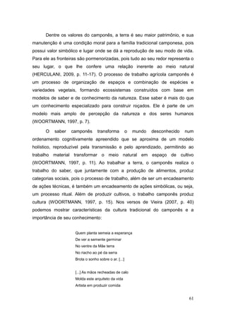 Dentre os valores do camponês, a terra é seu maior patrimônio, e sua
manutenção é uma condição moral para a família tradicional camponesa, pois
possui valor simbólico e lugar onde se dá a reprodução de seu modo de vida.
Para ele as fronteiras são pormenorizadas, pois tudo ao seu redor representa o
seu lugar, o que lhe confere uma relação inerente ao meio natural
(HERCULANI, 2009, p. 11-17). O processo de trabalho agrícola camponês é
um processo de organização de espaços e combinação de espécies e
variedades vegetais, formando ecossistemas construídos com base em
modelos de saber e de conhecimento da natureza. Esse saber é mais do que
um conhecimento especializado para construir roçados. Ele é parte de um
modelo mais amplo de percepção da natureza e dos seres humanos
(WOORTMANN, 1997, p. 7).

      O   saber   camponês        transforma          o   mundo   desconhecido   num
ordenamento cognitivamente apreendido que se aproxima de um modelo
holístico, reproduzível pela transmissão e pelo aprendizado, permitindo ao
trabalho material transformar o meio natural em espaço de cultivo
(WOORTMANN, 1997, p. 11). Ao trabalhar a terra, o camponês realiza o
trabalho do saber, que juntamente com a produção de alimentos, produz
categorias sociais, pois o processo de trabalho, além de ser um encadeamento
de ações técnicas, é também um encadeamento de ações simbólicas, ou seja,
um processo ritual. Além de produzir cultivos, o trabalho camponês produz
cultura (WOORTMANN, 1997, p. 15). Nos versos de Vieira (2007, p. 40)
podemos mostrar características da cultura tradicional do camponês e a
importância de seu conhecimento:


                    Quem planta semeia a esperança
                    De ver a semente germinar
                    No ventre da Mãe terra
                    No riacho ao pé da serra
                    Brota o sonho sobre o ar. [...]


                    [...] As mãos recheadas de calo
                    Molda este arquiteto da vida
                    Artista em produzir comida


                                                                                  61
 