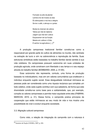 Formado na arte de plantar
                             Lembro-me de ti todos os dias
                             És abençoado e nos traz a alegria
                             De ter o café, o almoço e o jantar.


                             Muitos te chamam de cafona
                             Talvez por não ter diploma
                             Julgam que não tem cultura
                             Esqueceram de tua função
                             Mestre em cultivar o Chão
                                                              25
                             É senhor na agricultura. [...]



           A produção camponesa tradicional familiar constitui-se como a
responsável por grande parte do cultivo de alimentos no mundo, não centrada
na extração de lucro e sim na sobrevivência e reprodução da família. Suas
estruturas simbólicas estão baseadas no trabalho familiar dando sentido à sua
vida cotidiana. Os camponeses possuem autonomia em suas unidades de
produção agrícola, onde constroem com liberdade o seu tempo e o seu espaço
através do trabalho familiar (BOMBARDI, 2004, p. 51-60).
           Essa autonomia não representa, contudo, uma forma de produção
baseada no individualismo, mas sim em valores comunitários que enaltecem o
indivíduo enquanto sujeito social. Essa desigualdade individual intrínseca as
pessoas pode ser considerada como uma riqueza recíproca que completa um
todo coletivo, onde cada sujeito contribui com sua sabedoria, de forma que esta
diversidade constitui-se como base para a solidariedade, que, por exemplo,
compõe os valores camponeses e permite maior equidade entre eles (FABRINI;
MARCOS, 2010, p. 31). Dessa forma, o camponês pratica princípios de
cooperação que estão intrínsecos ao seu modo de vida e nos mostra uma
possibilidade de viver e evoluir enquanto sociedade.


3.3. Migração cultural camponesa


           Como visto, a relação de integração do camponês com a natureza é

25
     Sustento da Nação (VIEIRA, 2007, p. 40).


                                                                            62
 