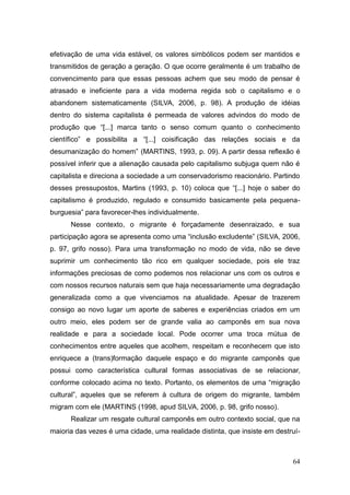 efetivação de uma vida estável, os valores simbólicos podem ser mantidos e
transmitidos de geração a geração. O que ocorre geralmente é um trabalho de
convencimento para que essas pessoas achem que seu modo de pensar é
atrasado e ineficiente para a vida moderna regida sob o capitalismo e o
abandonem sistematicamente (SILVA, 2006, p. 98). A produção de idéias
dentro do sistema capitalista é permeada de valores advindos do modo de
produção que ―[...] marca tanto o senso comum quanto o conhecimento
científico‖ e possibilita a ―[...] coisificação das relações sociais e da
desumanização do homem‖ (MARTINS, 1993, p. 09). A partir dessa reflexão é
possível inferir que a alienação causada pelo capitalismo subjuga quem não é
capitalista e direciona a sociedade a um conservadorismo reacionário. Partindo
desses pressupostos, Martins (1993, p. 10) coloca que ―[...] hoje o saber do
capitalismo é produzido, regulado e consumido basicamente pela pequena-
burguesia‖ para favorecer-lhes individualmente.
      Nesse contexto, o migrante é forçadamente desenraizado, e sua
participação agora se apresenta como uma ―inclusão excludente‖ (SILVA, 2006,
p. 97, grifo nosso). Para uma transformação no modo de vida, não se deve
suprimir um conhecimento tão rico em qualquer sociedade, pois ele traz
informações preciosas de como podemos nos relacionar uns com os outros e
com nossos recursos naturais sem que haja necessariamente uma degradação
generalizada como a que vivenciamos na atualidade. Apesar de trazerem
consigo ao novo lugar um aporte de saberes e experiências criados em um
outro meio, eles podem ser de grande valia ao camponês em sua nova
realidade e para a sociedade local. Pode ocorrer uma troca mútua de
conhecimentos entre aqueles que acolhem, respeitam e reconhecem que isto
enriquece a (trans)formação daquele espaço e do migrante camponês que
possui como característica cultural formas associativas de se relacionar,
conforme colocado acima no texto. Portanto, os elementos de uma ―migração
cultural‖, aqueles que se referem à cultura de origem do migrante, também
migram com ele (MARTINS (1998, apud SILVA, 2006, p. 98, grifo nosso).
      Realizar um resgate cultural camponês em outro contexto social, que na
maioria das vezes é uma cidade, uma realidade distinta, que insiste em destruí-



                                                                            64
 