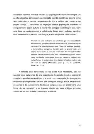 sociedade e com os recursos naturais. As populações tradicionais carregam um
aporte cultural do campo com sua migração e ainda mantêm de alguma forma
seus princípios e valores camponeses de vida e cultivo nas cidades e no
próprio campo. O fenômeno da migração dessas populações favoreceu o
enriquecimento social, cultural e natural nos espaços habitados por elas. Com
uma troca de conhecimentos e valorização desse saber podemos construir
uma nova realidade pautada pela integração entre sujeitos e o com o meio.


                    O modo de vida tradicional se caracteriza por uma sociabilidade
                    territorializada, preferencialmente em escala local, informada por um
                    sentimento de pertencimento ao lugar. Porém, na realidade brasileira,
                    a territorialidade camponesa também pode se projetar sobre um
                    espaço mais amplo, a partir da constituição de uma rede familiar
                    extensa, como é comum ocorrer entre camponeses migrantes. Nesse
                    caso, os vínculos comunitários de origem passam a dialogar com
                    outras formas de sociabilidade, encontradas no local de destino, seja
                    ele rural ou urbano (MARQUES, 2004, p. 153, in: OLIVEIRA;
                    MARQUES, 2004).



      A reflexão aqui apresentada se faz ainda mais necessária, pois no
capítulo cinco trataremos de uma experiência de resgate do saber tradicional
associado ao saber agroecológico que se dá com uma população de migrantes
do campo que hoje vive na cidade. Eles carregam consigo muitas experiências
do campo e do conhecimento tradicional camponês que os proporciona uma
forma de se reproduzir e se integrar através de suas práticas agrícolas
ancestrais em uma área de preservação ambiental.




                                                                                      66
 