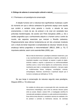 4. Diálogo de saberes à conservação cultural e natural_________________


4.1. Premissas a um paradigma de conservação


      A relação humana com a natureza teve significativas mudanças a partir
do momento em que a ciência cartesiana foi ganhando espaço como aquela
que contém a verdade única perante o mundo, e através de seus
ensinamentos, o modo de ser, de produzir e de viver em sociedade teve
profundas transformações. De acordo com Porto Gonçalves (2005, p. 33) o
caráter pragmático que o conhecimento adquire e o homem como o centro do
mundo, são aspectos essenciais que marcam a filosofia cartesiana.
Progressivamente essa ciência fundamentou-se em leis universais imutáveis
com o intuito de tentar responder à complexidade da natureza ―através de seu
arcabouço teórico pragmático e instrumentalizado‖ (MELO, 2006. p. 73). É
importante salientar, assim como assinala Melo (2006), que:


                    Não se trata de desmerecer o paradigma cartesiano-newtoniano, pois
                    o seu reconhecimento de certos problemas é legítimo; entretanto, é
                    importante ressaltar a sua limitação: ao separar o sujeito do objeto,
                    dividindo matéria e espírito e apoiando-se na unidimensionalidade
                    científica (como a única forma legítima de conhecimento), torna-se
                    insuficiente para tratar a complexidade ambiental [...] [e] para captar
                    as   multidimensões    físicas,   biológicas,   sociológicas,   culturais,
                    antropológicas, históricas, econômicas e espirituais daquilo que é
                    humano e complexo por definição (p. 73-74).


      No que tange à conservação da natureza segundo esse paradigma,
Diegues (2000, p. 14) coloca que:


                    Os modelos de ciência para a conservação têm sido marcados pelo
                    reducionismo metodológico, tanto entre as ciências naturais quanto
                    entre as sociais. Desde o século XVII, a investigação científica foi
                    marcada pelo paradigma cartesiano ou pelo positivismo/racionalismo.
                    Essa ciência tenta descobrir a verdadeira natureza da realidade a fim
                    de predizer e controlar os fenômenos naturais. Os cientistas



                                                                                           67
 