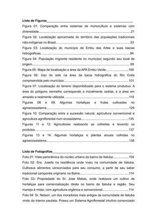Lista de Figuras_________________________________________________
Figura 01: Comparação entre sistemas de monocultura e sistemas com
diversidade.........................................................................................................21
Figura 02: Localização aproximada do território das populações tradicionais
não-indígenas no Brasil.....................................................................................53
Figura 03: Localização do município de Embu das Artes e suas bacias
hidrográficas......................................................................................................94
Figura 04: População migrante residente no município segundo seu local de
origem................................................................................................................99
Figura 05: Mapa de localização e área da APA Embu-Verde..........................100
Figura 06: Uso do solo na área da bacia hidrográfica do Rio Cotia
compreendida pelo município..........................................................................101
Figura 07: Localização do terreno disponibilizado para o sistema produtivo. A
área do polígono vermelho corresponde a inicialmente cedida, e a área em
amarelo a realmente utilizada..........................................................................115
Figuras        08       e      09:      Algumas           hortaliças         e     frutas        cultivadas         no
agroecossistema..............................................................................................129
Figura 10: Comparação entre a sucessão natural, agricultura convencional e
agricultura agroflorestal num ecossistema......................................................135
Figuras 11 e 12: Agricultores realizando as colheitas e levando os
produtos...........................................................................................................137
Figuras 13 e 14: Algumas hortaliças e plantas anuais colhidas no
agroecossistema..............................................................................................138


Lista de Fotografias______________________________________________
Foto 01: Vista panorâmica do núcleo urbano do bairro de Itatuba..................104
Foto 02: Sra. Josefa na residência onde viveu na comunidade de Itatuba.
Cultivava alimentos consorciados para seu consumo, a partir de seu saber
tradicional camponês originário na Bahia........................................................114
Foto 03: Propriedade do Sr. José Matias, onde realizava um cultivo de
hortaliças para comercialização direta no bairro de Itatuba e região. Seu
manejo é misto, com agricultura orgânica e convencional..............................114
Foto 04: Sr. Nelson, um dos moradores mais antigos da comunidade de Itatuba
vindo do interior paulista. Possui um Sistema Agroflorestal intuitivo consorciado
 
