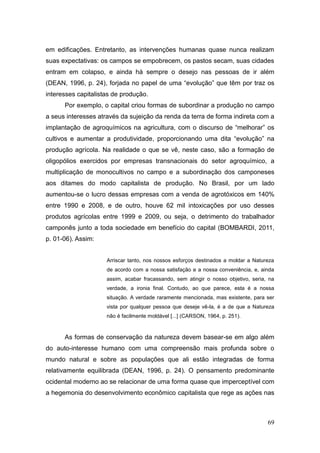 em edificações. Entretanto, as intervenções humanas quase nunca realizam
suas expectativas: os campos se empobrecem, os pastos secam, suas cidades
entram em colapso, e ainda há sempre o desejo nas pessoas de ir além
(DEAN, 1996, p. 24), forjada no papel de uma ―evolução‖ que têm por traz os
interesses capitalistas de produção.
      Por exemplo, o capital criou formas de subordinar a produção no campo
a seus interesses através da sujeição da renda da terra de forma indireta com a
implantação de agroquímicos na agricultura, com o discurso de ―melhorar‖ os
cultivos e aumentar a produtividade, proporcionando uma dita ―evolução‖ na
produção agrícola. Na realidade o que se vê, neste caso, são a formação de
oligopólios exercidos por empresas transnacionais do setor agroquímico, a
multiplicação de monocultivos no campo e a subordinação dos camponeses
aos ditames do modo capitalista de produção. No Brasil, por um lado
aumentou-se o lucro dessas empresas com a venda de agrotóxicos em 140%
entre 1990 e 2008, e de outro, houve 62 mil intoxicações por uso desses
produtos agrícolas entre 1999 e 2009, ou seja, o detrimento do trabalhador
camponês junto a toda sociedade em benefício do capital (BOMBARDI, 2011,
p. 01-06). Assim:


                     Arriscar tanto, nos nossos esforços destinados a moldar a Natureza
                     de acordo com a nossa satisfação e a nossa conveniência, e, ainda
                     assim, acabar fracassando, sem atingir o nosso objetivo, seria, na
                     verdade, a ironia final. Contudo, ao que parece, esta é a nossa
                     situação. A verdade raramente mencionada, mas existente, para ser
                     vista por qualquer pessoa que deseje vê-la, é a de que a Natureza
                     não é facilmente moldável [...] (CARSON, 1964, p. 251).



      As formas de conservação da natureza devem basear-se em algo além
do auto-interesse humano com uma compreensão mais profunda sobre o
mundo natural e sobre as populações que ali estão integradas de forma
relativamente equilibrada (DEAN, 1996, p. 24). O pensamento predominante
ocidental moderno ao se relacionar de uma forma quase que imperceptível com
a hegemonia do desenvolvimento econômico capitalista que rege as ações nas



                                                                                    69
 